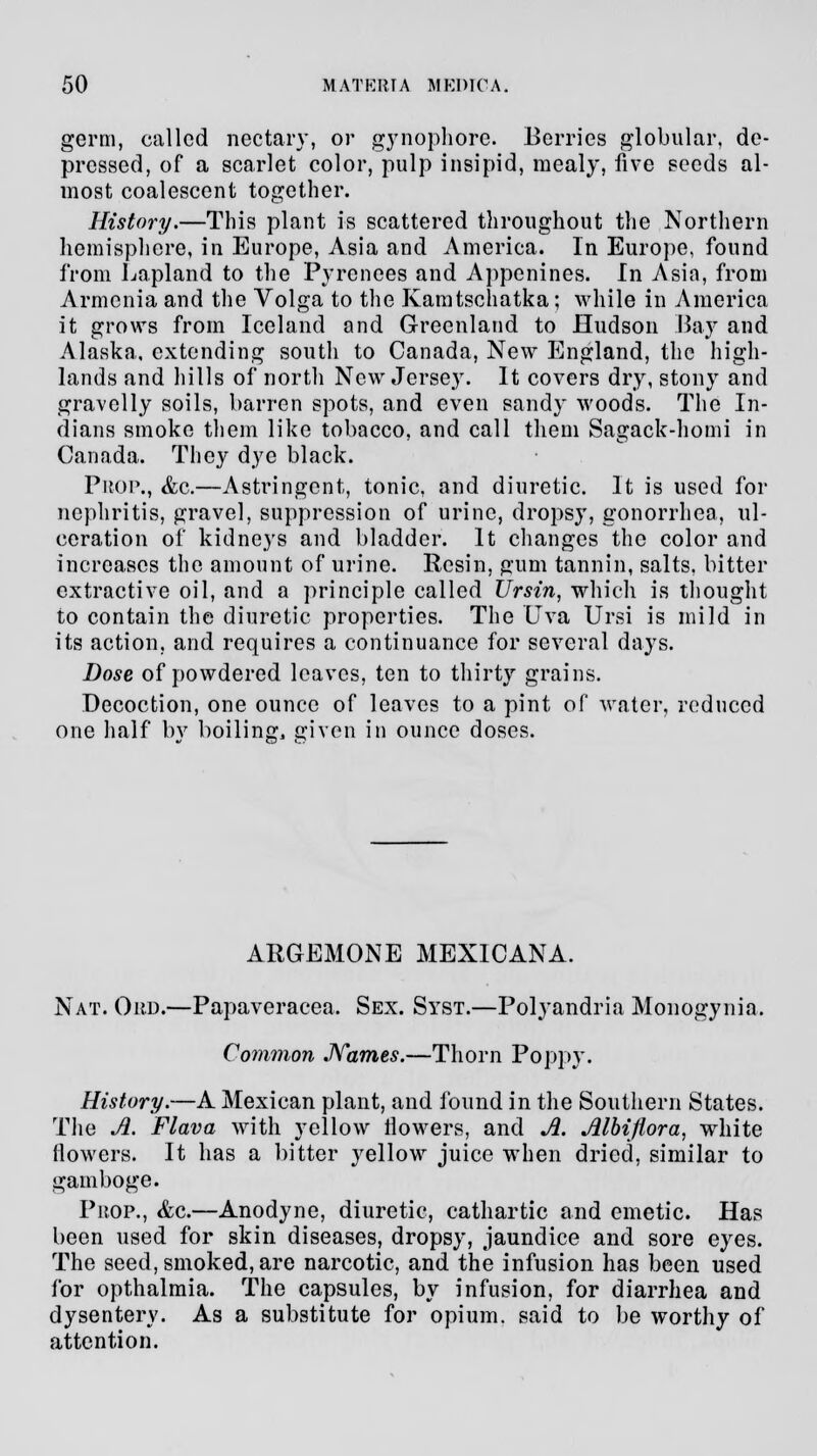 germ, called nectary, or gynophore. Berries globular, de- pressed, of a scarlet color, pulp insipid, mealy, five seeds al- most coalescent together. History.—This plant is scattered throughout the Northern hemisphere, in Europe, Asia and America. In Europe, found from Lapland to the Pyrenees and Appenines. In Asia, from Armenia and the Volga to the Kamtschatka; while in America it grows from Iceland and Greenland to Hudson Bay and Alaska, extending south to Canada, New England, the high- lands and hills of north New Jersey. It covers dry, stony and gravelly soils, barren spots, and even sandy woods. The In- dians smoke them like tobacco, and call them Sagack-homi in Canada. They dye black. Prop., &g.—Astringent, tonic, and diuretic. It is used for nephritis, gravel, suppression of urine, dropsy, gonorrhea, ul- ceration of kidneys and bladder. It changes the color and increases the amount of urine. Resin, gum tannin, salts, bitter extractive oil, and a principle called Ursin, which is thought to contain the diuretic properties. The Uva Ursi is mild in its action, and requires a continuance for several days. Dose of powdered leaves, ten to thirty grains. Decoction, one ounce of leaves to a pint of water, reduced one half by boiling, given in ounce doses. ARGEMONE MEXICANA. Nat. Ohd.—Papaveracea. Sex. Syst.—Polyandria Monogynia. Conwion Names.—Thorn Poppy. History.—A Mexican plant, and found in the Southern States. The A. Flava with yellow flowers, and A. Albijlora, white flowers. It has a bitter yellow juice when dried, similar to gamboge. Prop., &c.—Anodyne, diuretic, cathartic and emetic. Has been used for skin diseases, dropsy, jaundice and sore eyes. The seed, smoked, are narcotic, and the infusion has been used for opthalmia. The capsules, by infusion, for diarrhea and dysentery. As a substitute for opium, said to be worthy of attention.