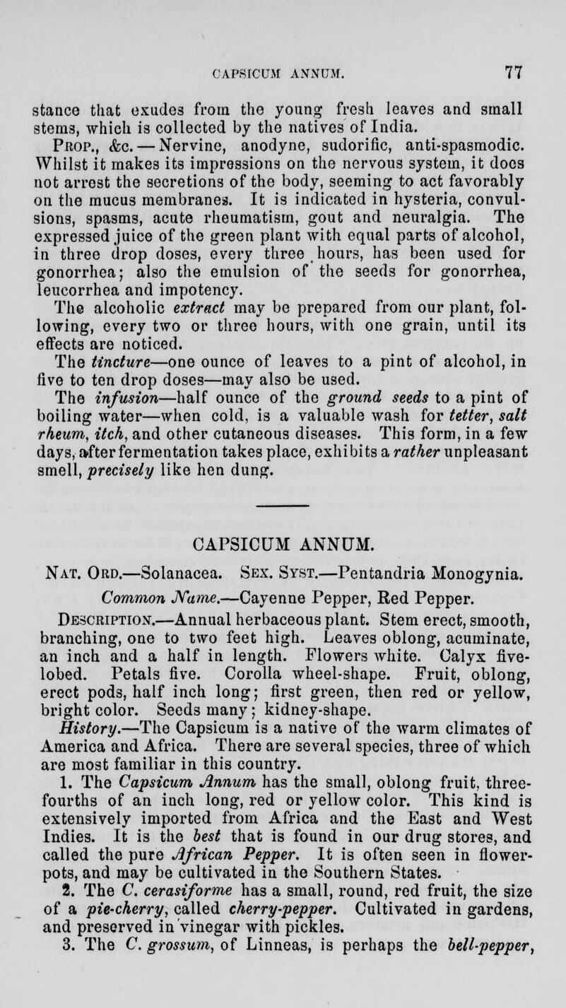 stance that exudes from the young fresh leaves and small stems, which is collected by the natives of India. Prop., &c.— Nervine, anodyne, sudorific, anti-spasmodic. Whilst it makes its impressions on the nervous system, it docs not arrest the secretions of the body, seeming to act favorably on the mucus membranes. It is indicated in hysteria, convul- sions, spasms, acute rheumatism, gout and neuralgia. The expressed juice of the green plant with equal parts of alcohol, in three drop doses, every three hours, has been used for gonorrhea; also the emulsion of the seeds for gonorrhea, leucorrhea and impotency. The alcoholic extract may be prepared from our plant, fol- lowing, every two or three hours, with one grain, until its effects are noticed. The tincture—one ounce of leaves to a pint of alcohol, in five to ten drop doses—may also be used. The infusion—half ounce of the ground seeds to a pint of boiling water—when cold, is a valuable wash for tetter, salt rheum, itch, and other cutaneous diseases. This form, in a few days, after fermentation takes place, exhibits a rather unpleasant smell, precisely like hen dung. CAPSICUM ANNUM. Nat. Ord.—Solanacea. Sex. Syst.—Pentandria Monogynia. Common Name.—Cayenne Pepper, Red Pepper. Description;—Annual herbaceous plant. Stem erect, smooth, branching, one to two feet high. Leaves oblong, acuminate, an inch and a half in length. Flowers white. Calyx five- lobed. Petals five. Corolla wheel-shape. Fruit, oblong, erect pods, half inch long; first green, then red or yellow, bright color. Seeds many; kidney-shape. History.—The Capsicum is a native of the warm climates of America and Africa. There are several species, three of which are most familiar in this country. 1. The Capsicum Annum has the small, oblong fruit, three- fourths of an inch long, red or yellow color. This kind is extensively imported from Africa and the East and West Indies. It is the best that is found in our drug stores, and called the pure African Pepper. It is often seen in flower- pots, and may be cultivated in the Southern States. 2. The C. cerasiforme has a small, round, red fruit, the size of a pie-cherry, called cherry-pepper. Cultivated in gardens, and preserved in vinegar with pickles. 3. The C. grossum, of Linneas, is perhaps the bell-pepper,