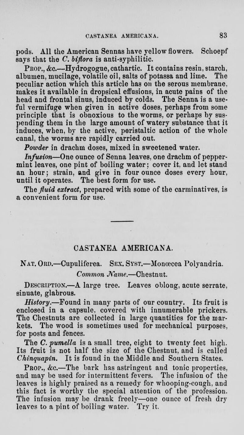 pods. All the American Sennas have yellow flowers. Schoepf says that the C. biflora is anti-syphilitic. Prop., &g.—Hydrogogue, cathartic. It contains resin, starch, albumen, mucilage, volatile oil, salts of potassa and lime. The peculiar action which this article has on the serous membrane, makes it available in dropsical effusions, in acute pains of the head and frontal sinus, induced by colds. The Senna is a use- ful vermifuge when given in active doses, perhaps from some principle that is obnoxious to the worms, or perhaps by sus- pending them in the large amount of watery substance that it induces, when, by the active, peristaltic action of the whole canal, the worms are rapidly carried out. Powder in drachm doses, mixed in sweetened water. Infusion—One ounce of Senna leaves, one drachm of pepper- mint leaves, one pint of boiling water; cover it, and let stand an hour; strain, and give in four ounce doses every hour, until it operates. The best form for use. The fluid extract, prepared with some of the carminatives, is a convenient form for use. CASTANEA AMERICANA. Nat. Ord.—Cupuliferea. Sex. Syst.—Moncecea Polyandria. Common Name.—Chestnut. Description.—A large tree. Leaves oblong, acute serrate, sinuate, glabrous. History.—Found in many parts of our country. Its fruit is enclosed in a capsule, covered with innumerable prickers. The Chestnuts are collected in large quantities for the mar- kets. The wood is sometimes used for mechanical purposes, for posts and fences. The C. pumella is a small tree, eight to twenty feet high. Its fruit is not half the size of the Chestnut, and is called Chinquapin. It is found in the Middle and Southern States. Prop., &c.—The bark has astringent and tonic properties, and may be used for intermittent fevers. The infusion of the leaves is highly praised as a remedy for whooping-cough, and this fact is worthy the special attention of the profession. The infusion may be drank freely—one ounce of fresh dry leaves to a pint of boiling water. Try it.