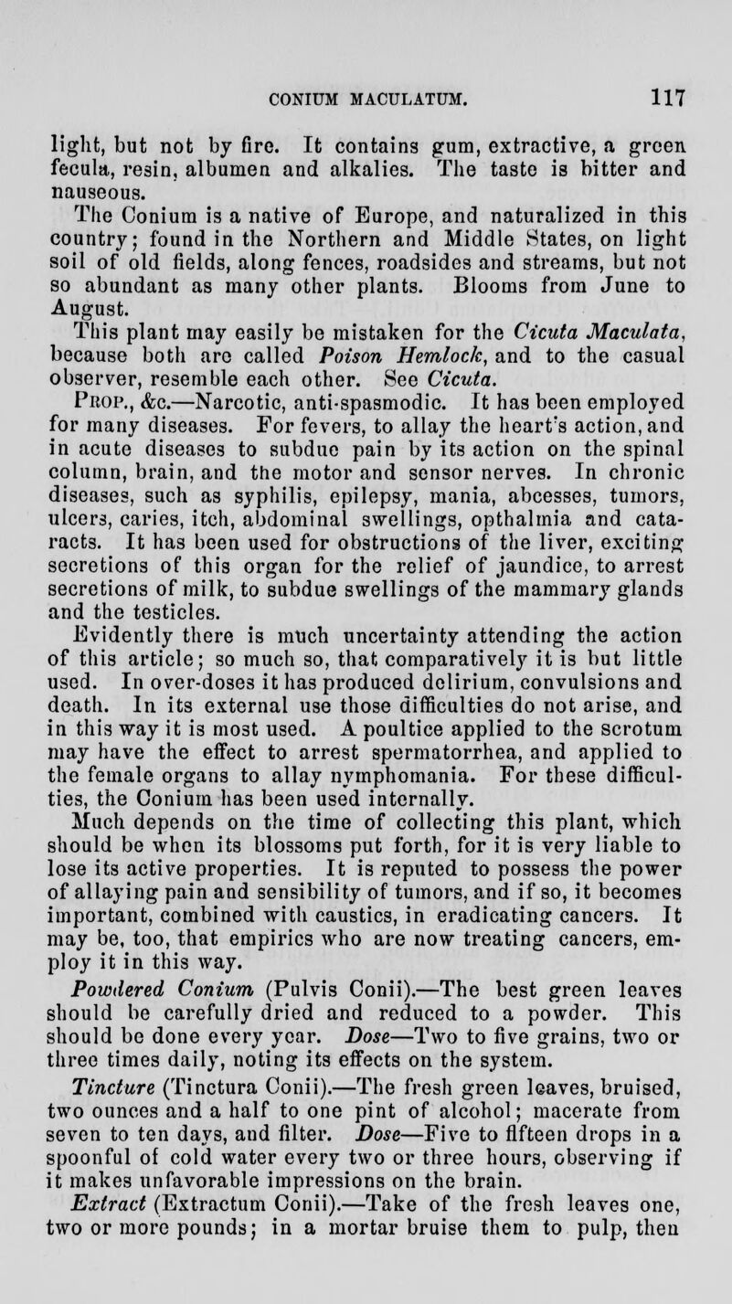 light, but not by fire. It contains gum, extractive, a green fecula, resin, albumen and alkalies. The taste is bitter and nauseous. The Conium is a native of Europe, and naturalized in this country; found in the Northern and Middle States, on light soil of old fields, along fences, roadsides and streams, but not so abundant as many other plants. Blooms from June to August. This plant may easily be mistaken for the Cicuta Maculata, because both are called Poison Hemlock, and to the casual observer, resemble each other. See Cicuta. Prop., &c.—Narcotic, anti-spasmodic. It has been employed for many diseases. For fevers, to allay the heart?s action, and in acute diseases to subdue pain by its action on the spinal column, brain, and the motor and sensor nerves. In chronic diseases, such as syphilis, epilepsy, mania, abcesses, tumors, ulcers, caries, itch, abdominal swellings, opthalmia and cata- racts. It has been used for obstructions of the liver, exciting secretions of this organ for the relief of jaundice, to arrest secretions of milk, to subdue swellings of the mammary glands and the testicles. Evidently there is much uncertainty attending the action of this article; so much so, that comparatively it is but little used. In over-doses it has produced delirium, convulsions and death. In its external use those difficulties do not arise, and in this way it is most used. A poultice applied to the scrotum may have the effect to arrest spermatorrhea, and applied to the female organs to allay nymphomania. For these difficul- ties, the Conium has been used internally. Much depends on the time of collecting this plant, which should be when its blossoms put forth, for it is very liable to lose its active properties. It is reputed to possess the power of allaying pain and sensibility of tumors, and if so, it becomes important, combined with caustics, in eradicating cancers. It may be, too, that empirics who are now treating cancers, em- ploy it in this way. Powdered Conium (Pulvis Conii).—The best green leaves should be carefully dried and reduced to a powder. This should be done every year. Dose—Two to five grains, two or three times daily, noting its effects on the system. Tincture (Tinctura Conii).—The fresh green leaves, bruised, two ounces and a half to one pint of alcohol; macerate from seven to ten days, and filter. Dose—Five to fifteen drops in a spoonful of cold water every two or three hours, observing if it makes unfavorable impressions on the brain. Extract (Extractum Conii).—Take of the fresh leaves one, two or more pounds; in a mortar bruise them to pulp, then