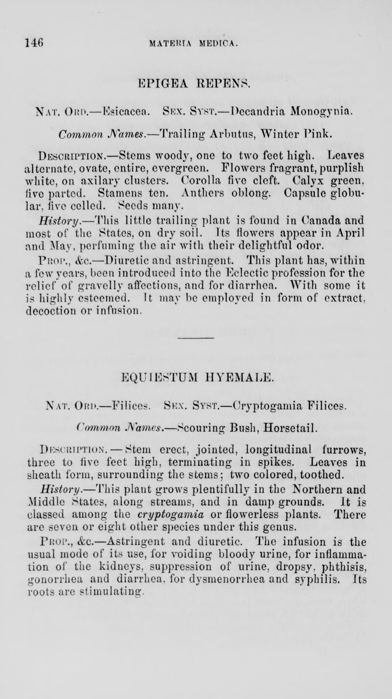 EPIGEA REPENS. Nat. Ord.—Esicacea. Sex. Syst.—Decandria Monogynia. Common Names.—Trailing Arbutus, Winter Pink. Description.—Stems wood}-, one to two feet high. Leaves alternate, ovate, entire, evergreen. Flowers fragrant, purplish white, on axilary clusters. Corolla five cleft. Calyx green, live parted. Stamens ten. Anthers oblong. Capsule globu- lar, five celled. Seeds many. History.—This little trailing plant is found in Canada and most of the States, on dry soil. Us flowers appear in April and May, perfuming the air with their delightful odor. Prop., &c.—Diuretic and astringent. This plant has, within a few years, been introduced into the Eclectic profession for the relief of gravelly affections, and for diarrhea. With some it is highly esteemed. It may be employed in form of extract, decoction or infusion. EQUIESTUM HYEMALE. Nat. Opi>.—Filices. Ssx. Syst.—Cryptogamia Filices. Common Names.—Scouring Bush, Horsetail. Description. — Stem erect, jointed, longitudinal furrows, three to five feet high, terminating in spikes. Leaves in sheath form, surrounding the stems; two colored, toothed. History.—This plant grows plentifully in the Northern and Middle States, along streams, and in damp grounds. It is classed among the cryptogamia or flowerless plants. There are seven or eight other species under this genus. Prop., &c.—Astringent and diuretic. The infusion is the usual mode of its use, for voiding bloody urine, for inflamma- tion of the kidneys, suppression of urine, dropsy, phthisis, gonorrhea and diarrhea, for dysmenorrhea and syphilis. Its roots are stimulating.