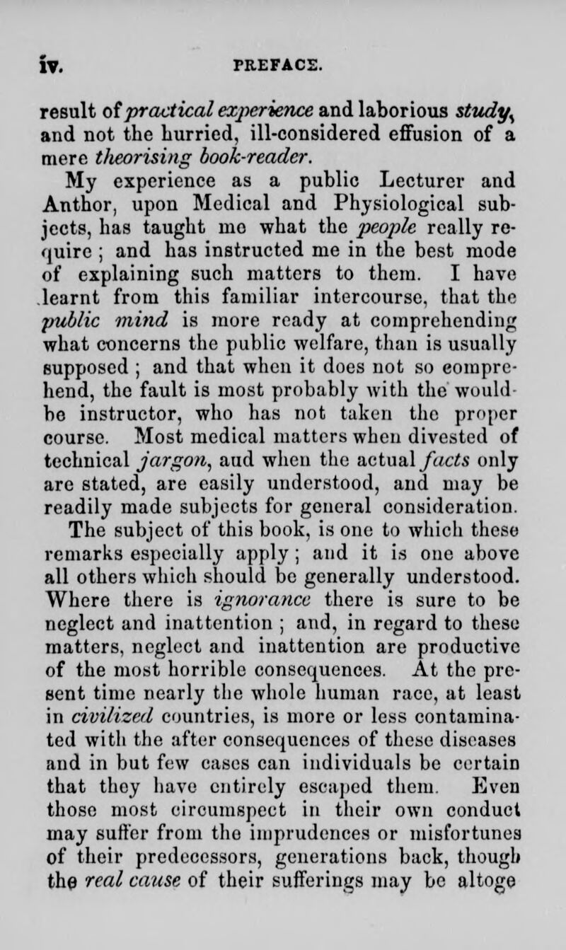result of practical experience and laborious study% and not the Lurried, ill-considered effusion of a mere t/ieorising book-reader. My experience as a public Lecturer and Author, upon Medical and Physiological sub- jects, has taught mo what the people really re- quire ; and has instructed me in the best mode of explaining such matters to them. I have learnt from this familiar intercourse, that the public mind is more ready at comprehending what concerns the public welfare, than is usually supposed ; and that when it does not so compre- hend, the fault is most probably with the would be instructor, who has not taken the proper course. Most medical matters when divested of technical jargon, aud when the actual facts only are stated, are easily understood, and may be readily made subjects for general consideration. The subject of this book, is one to which these remarks especially apply; and it is one above all others which should be generally understood. Where there is ignorance there is sure to be neglect and inattention ; and, in regard to these matters, neglect and inattention are productive of the most horrible consequences. At the pre- sent time nearly the whole human race, at least in civilized countries, is more or less contamina- ted with the after consequences of these diseases and in but few cases can individuals be certain that they have entirely escaped them. Even those most circumspect in their own conduct may suffer from tho imprudences or misfortunes of their predecessors, generations back, though the real cause of their sufferings may be altoge