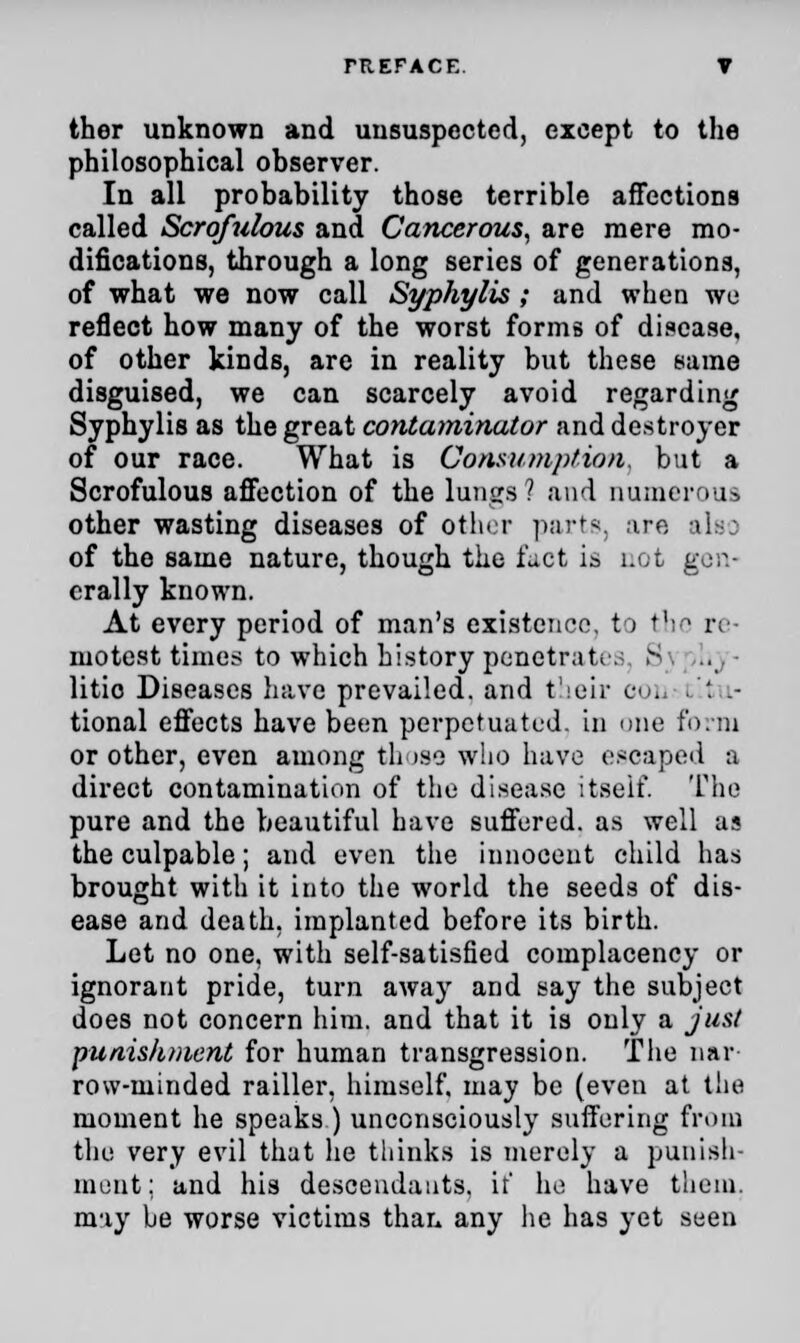 ther unknown and unsuspected, except to the philosophical observer. In all probability those terrible affections called Scrofulous and Cancerous, are mere mo- difications, through a long series of generations, of what we now call Syphylis ; and when we reflect how many of the worst forms of disease, of other kinds, are in reality but these same disguised, we can scarcely avoid regarding Syphylis as the great contaminator and destroyer of our race. What is Consumption, but a Scrofulous affection of the lungs? and numerous other wasting diseases of other parts, are also of the same nature, though the fact is not gen- erally known. At every period of man's existence, to the re- motest times to which history penetrate. S litio Diseases have prevailed, and their em, . '. l- tional effects have been perpetuated, in one form or other, even among those who have escaped a direct contamination of the disease itself. The pure and the beautiful have suffered, as well as the culpable; and even the innocent child has brought with it into the world the seeds of dis- ease and death, implanted before its birth. Let no one, with self-satisfied complacency or ignorant pride, turn away and say the subject does not concern him. and that it is only a just punishment for human transgression. The nar row-minded railler, himself, may be (even at the moment he speaks ) unconsciously suffering from the very evil that he thinks is merely a punish- ment: and his descendants, it' he have them, may be worse victims than any he has yet seen