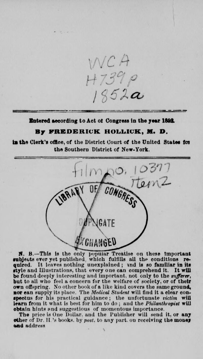 Entered according to Act ot Congress in the ye*r IMS. Br FREDERICK. HOLLICK, M. D. la the Clerk's office, of the District Court of the United State* foi the Southern District of New-York. N. B.—This la the only popular Treatise on these Important subjects ever yet published, which fulfills all thp conditions re- quired. It leaves nothing unexplained ; ind is so familiar in its style and Illustrations, that every one can comprehend it. It will be found deeply interesting and important, not only to the sufftrtr, but to all who feel a concern for the welfare of society, or of their own offspring. No other book of a like kind covers the same ground, nor can supply its place. The Medical Student will find it a clear con- spectus for his practical guidance ; the unfortunate victim will learn from it what is best for him to do ; and the Philanthropist will obtain hints »nd suggestions of momentous importance. The price Is One Dollar, and the Publisher will send it, or any other of Dr. II 'i books, by post, to any part, on receiving the monej Mid address