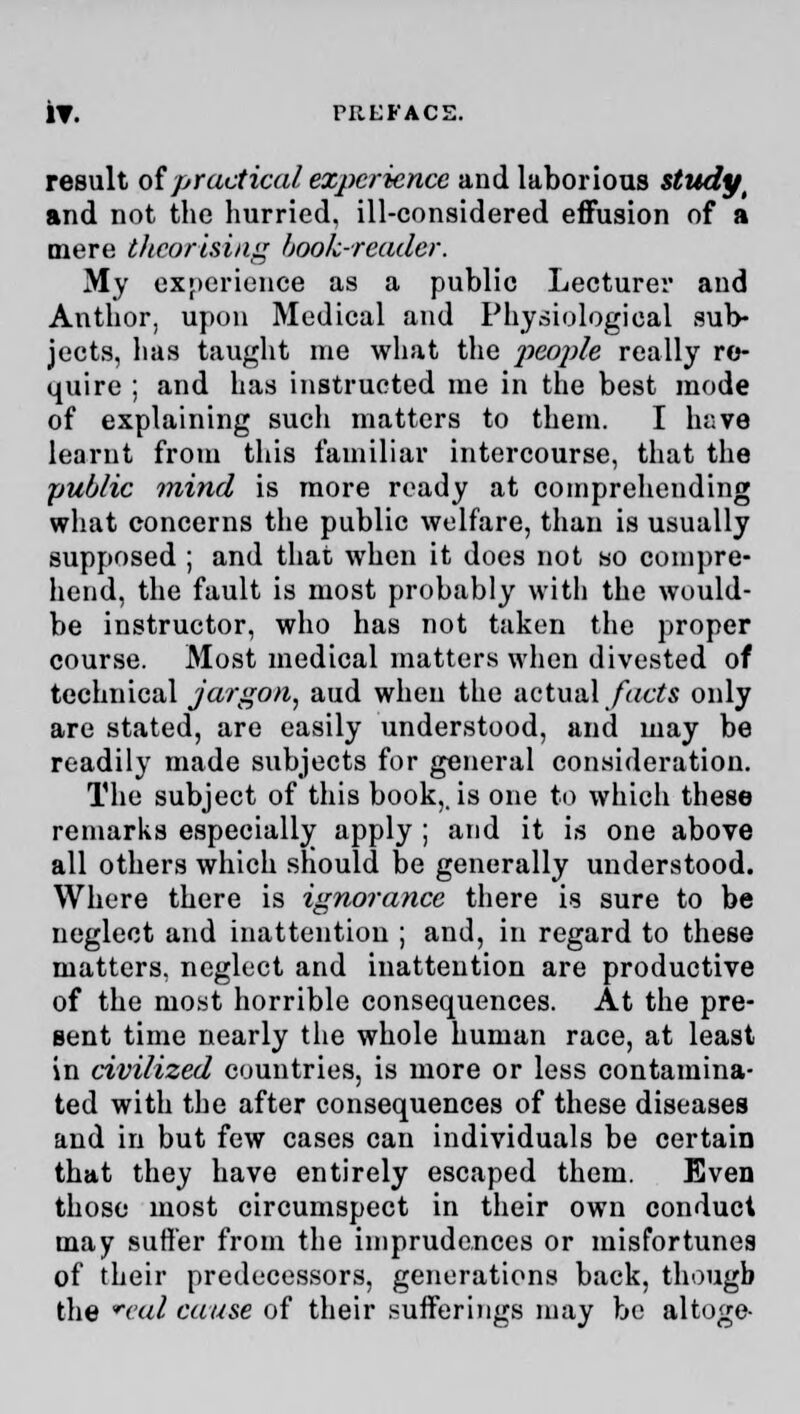 result of practical experience and laborious study # and not the hurried, ill-considered effusion of a mere tltcorising book-reader. My experience as a public Lecturer and Author, upon Medical and Physiological sub- jects, has taught me what the people really re- quire ; and has instructed me in the best mode of explaining sucli matters to them. I have learnt from this familiar intercourse, that the public mind is more ready at comprehending what concerns the public welfare, than is usually supposed ; and that when it does not so compre- hend, the fault is most probably with the would- be instructor, who has not taken the proper course. Most medical matters when divested of technical jargon, aud when the actual facts only are stated, are easily understood, and may be readily made subjects for general consideration. The subject of this book,, is one to which these remarks especially apply ; and it is one above all others which should be generally understood. Where there is ignorance there is sure to be neglect and inattention ; and, in regard to these matters, neglect and inattention are productive of the most horrible consequences. At the pre- sent time nearly the whole human race, at least in civilized countries, is more or less contamina- ted with the after consequences of these diseases and in but few cases can individuals be certain that they have entirely escaped them. Even those most circumspect in their own conduct may suffer from the imprudences or misfortunes of their predecessors, generations back, though the reul cause of their sufferings may be altoge-