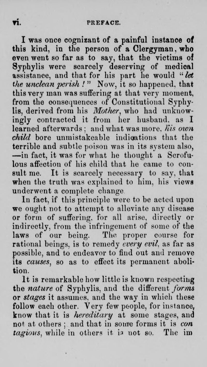 I was once cognizant of a painful instance of this kind, in the person of a Clergyman, who even went so far as to say, that the victims of Syphylis were scarcely deserving of medical assistance, and that for his part he would let the unclean perish !  Now, it so happened, that this very man was suffering at that very moment, from the consequences of Constitutional Syphy- lis, derived from his Mother, who had unknow- ingly contracted it from her husband, as I learned afterwards ; and what was more. His own child bore unmistakcablc indications that the terrible and subtle poison was in its system also, —in fact, it was for what he thought a Scrofu- lous affection of his child that lie came to con- sult me. It is scarcely necessary to say. that when the trutli was explained to him, his views underwent a complete change In fact, if this principle were to be acted upon we ought not to attempt to alleviate any disease or form of suffering, for all arise, directly or indirectly, from the infringement of some of the laws of our being. The proper course for rational beings, is to remedy every evil, as far as possible, and to endeavor to find out and remove its causes, so as to effect its permanent aboli- tion. It is remarkable how little is known respecting the nature of Syphylis, and the different forms or stages it assumes, and the way in which these follow each other. Very few people, for instance, know that it is hereditary at some stages, and not at others : and that in some forms it is con tagious, while in others it h not so. The im