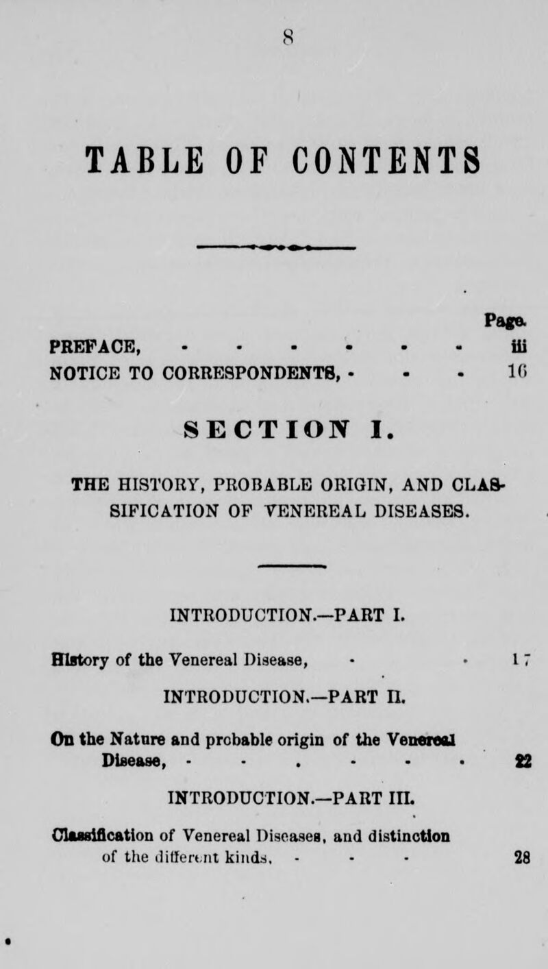 TABLE OF CONTENTS Page. PREFACE, ili NOTICE TO CORRESPONDENTS, - - - 16 SECTION I. THE HISTORY, PROBABLE ORIGIN, AND CLAS- SIFICATION OP TENEREAL DISEASES. INTRODUCTION.—PART I. History of the Venereal Disease, - 11 INTRODUCTION.—PART II. On the Nature and probable origin of the Venereal Disease, ...... J2 INTRODUCTION.—PART in. Classification of Venereal Diseases, and distinction of the different kinds, ... 28