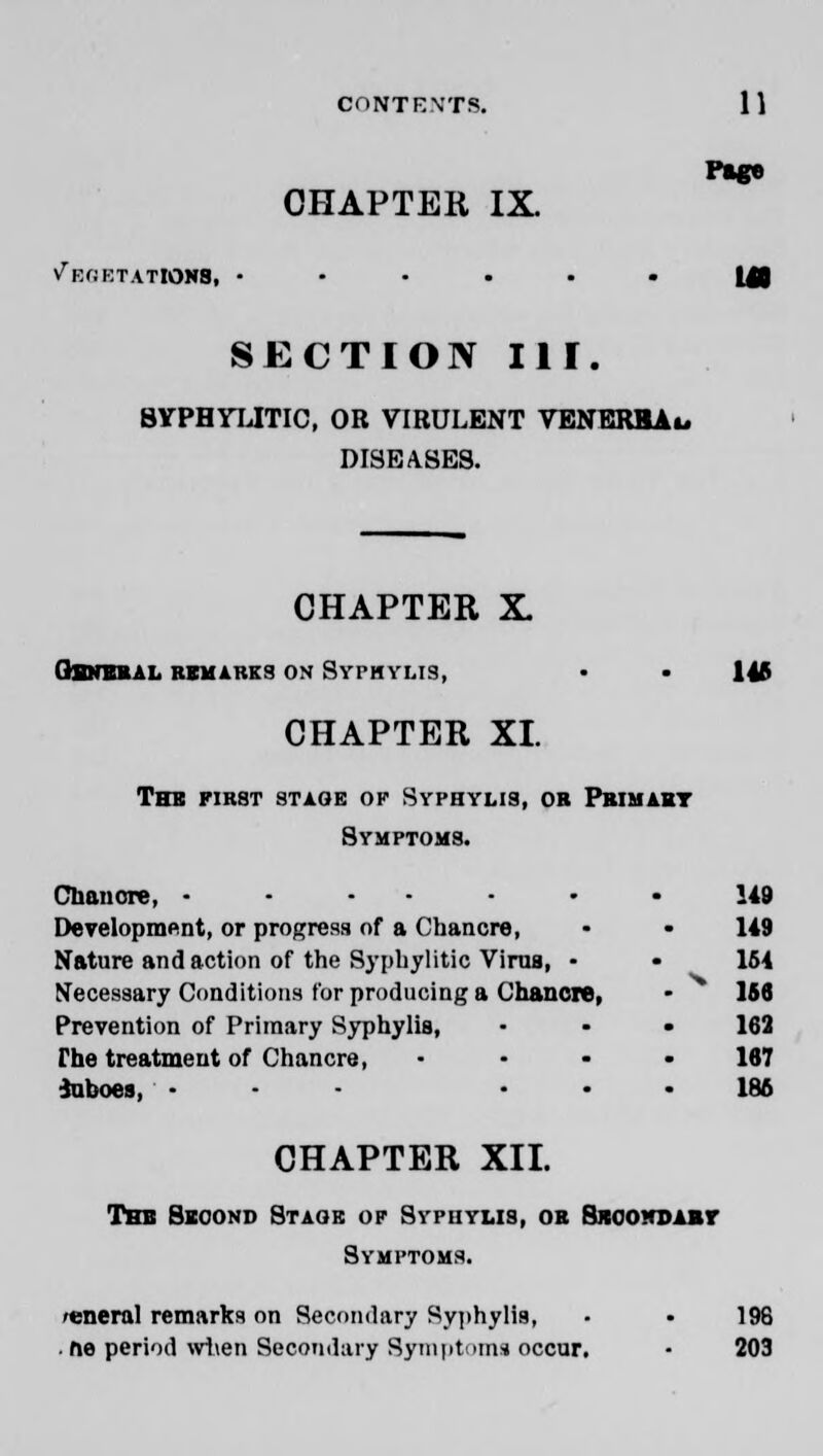 Page CHAPTER IX. V^EfiKTATIONS, •••••• m SECTION III. BYPHYLITIC, OR VIRULENT VENERHAu DISEASES. CHAPTER X. QHNBRAL REMAKKS ON SypHYMS, • • 145 CHAPTER XI. the fir8t stage ok syphyus, ob primary Symptoms. Chancre, .•••••• 149 Development, or progress of a Chancre, • • 149 Nature and action of the Syphylitic Virua, • • 164 Necessary Conditions for producing a Chancre, • 156 Prevention of Primary Syphylis, • • • 162 The treatment of Chancre, 167 iuboes, .-- 186 CHAPTER XII. The Second Staqb op Syphylis, or 8roo*dary Symptoms. general remarks on Secondary Syphylis, • • 196 . ne period w1\en Secondary Symptoms occur. • 203