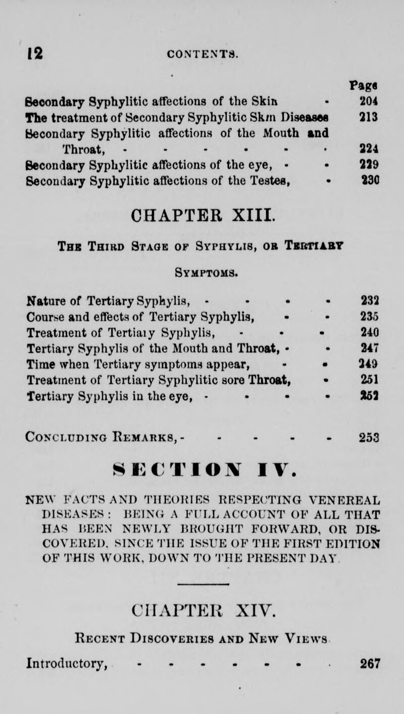 Pag* Secondary Syphylitic affections of the Skin • 204 The treatment of Secondary Syphylitic Sk/n Diseases 313 Secondary Syphylitic affections of the Mouth and Throat, 324 Secondary Syphylitic affections of the eye, • - 229 Secondary Syphylitic affections of the Testes, • 230 CHAPTER XIII. Tbk Third Stage or Syphylis, ob Tsutiaby Symptoms. Nature of Tertiary Syphylis, 332 Course and effects of Tertiary Syphylis, - • 235 Treatment of Tertiaiy Syphylis, - • - 240 Tertiary Syphylis of the Mouth and Throat, • • 247 Time when Tertiary symptoms appear, • • 249 Treatment of Tertiary Syphylitic sore Throat, • 251 Tertiary Syphylis in the eye, - 862 Concluding Remarks, - .... 253 SECTION IT. NEW FACTS AM) THEORIES RESPECTING VENEREAL DISEASES : BEING A KIEL ACCOUNT OF ALL THAT HAS BEEN NEWLY BROUGHT FORWARD, OR DIS- COVERED. SINCE THE ISSUE OF THE FIRST EDITION OF THIS WORK. DOWN TO THE PRESENT DAY CHAPTER XIV. Recent Discoveries and New Views Introductory, 267