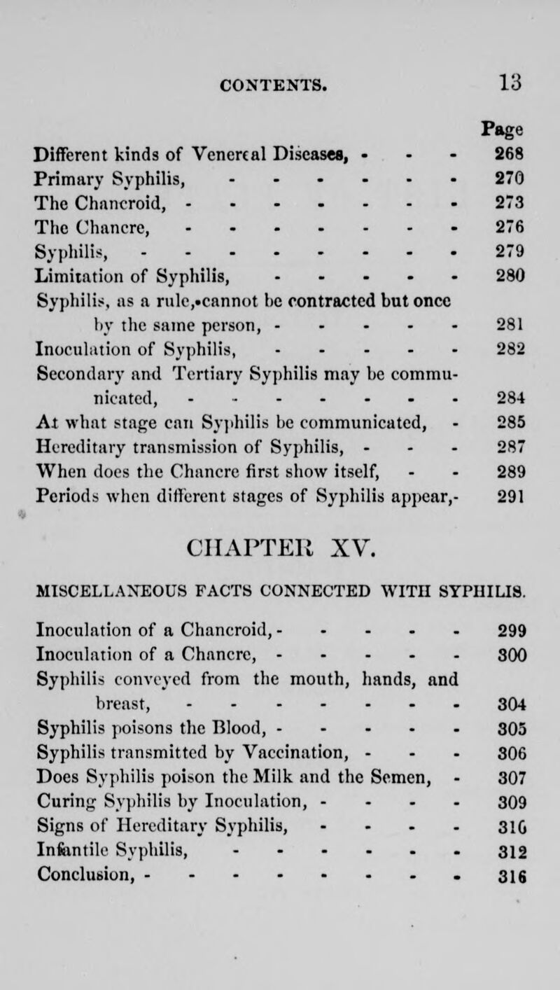 Page Different kinds of Venereal Diseases, ... 268 Primary Syphilis, 270 The Chancroid, 273 The Chancre, 276 Syphilis, 279 Limitation of Syphilis, 280 Syphilis, as a rulc,.cannot be contracted but once by the same person, 281 Inoculation of Syphilis, 282 Secondary and Tertiary Syphilis may be commu- nicated, 284 At what stage can Syphilis be communicated, - 285 Hereditary transmission of Syphilis, ... 287 When docs the Chancre first show itself, - - 289 Periods when different stages of Syphilis appear,- 291 CHAPTER XV. MISCELLANEOUS FACTS CONNECTED WITH SYPHILIS. Inoculation of a Chancroid, 299 Inoculation of a Chancre, 300 Syphilis conveyed from the mouth, hands, and breast, 304 Syphilis poisons the Blood, 305 Syphilis transmitted by Vaccination, - - - 306 Does Syphilis poison the Milk and the Semen, - 307 Curing Syphilis by Inoculation, - 309 Signs of Hereditary Syphilis, .... 31Q Infantile Syphilis, 312 Conclusion, 316