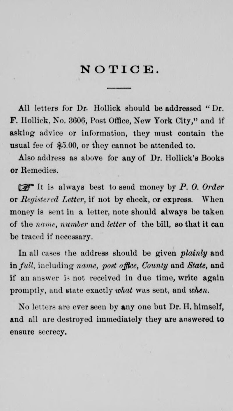 NOTICE. All letters for Dr. Ilollick should be addressed  Dr. F. Ilollick, No. 3606, Post Office, New York City, and if asking advice or information, they must contain the usual fee of $5.00, or they cannot be attended to. Also address as above for any of Dr. llollick's Books or Remedies. It is always best to send money by P. 0. Order or Registered Letter, if not by check, or express. When money is sent in a letter, note should always be taken of the name, number and letter of the bill, so that it can be traced if necessary. In all eases the address should be given plainly and in full, including name, post office, County and State, and if an answer is not received in due time, write again promptly, and state exactly what was sent, and when. No letters are ever seen by any one but Dr. II. himself, and all are destroyed immediately they are answered to ensure secrecy.