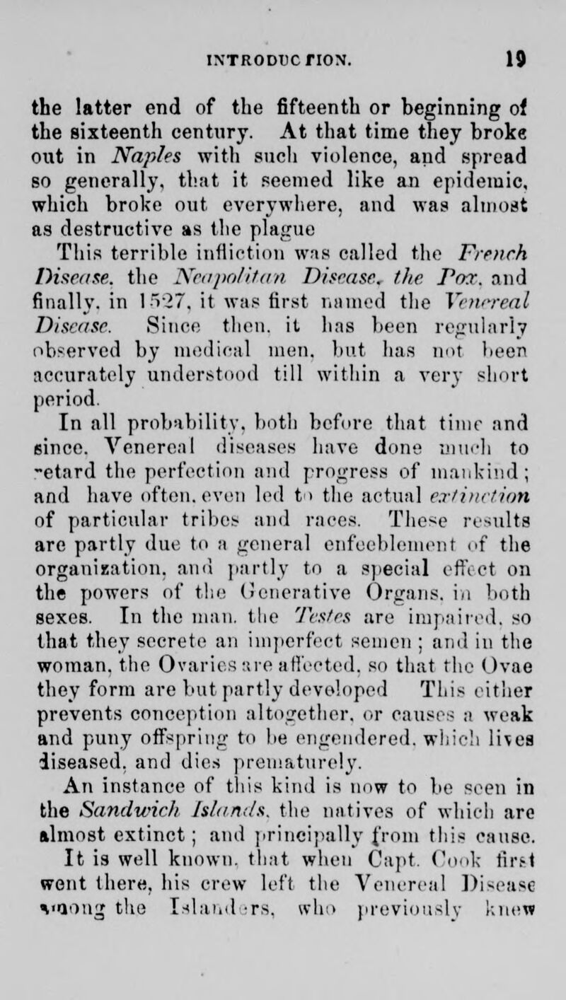 the latter end of the fifteenth or beginning of the sixteenth century. At that time they broke out in Naples with such violence, and spread so generally, that it seemed like an epidemic, which broke out everywhere, and was almost as destructive as the plague This terrible infliction was called the Frr?tch Disease, the Neapolitan Disease, (lie Pox. and finally, in 1527, it was first named the Venereal Disease. Since then, it has been regularly observed by medical men. but has not been accurately understood till within a very short period. In all probability, both before that time and since. Venereal diseases have done much to -etard the perfection and progress of mankind; and have often, even led t> the actual extinction of particular tribes and races. These results are partly due to a general enfeeblement of the organization, and partly to a special effect on the powers of the (>encrative Organs, in both sexes. In the man. the Testes are impaired, so that they secrete an imperfect semen ; ami in the woman, the Ovaries are affected, so that the Ovae they form are but partly developed This either prevents conception altogether, or causes a weak and puny offspring to he engendered, which lives diseased, and dies prematurely. An instance of this kind is now to be seen in the Sandwich Islands, the natives of which are almost extinct; and principally from this cause. It is well known, that when Capt. Conk first went there, his crew left the Venereal Disease vaong the Island irs, who previously knew