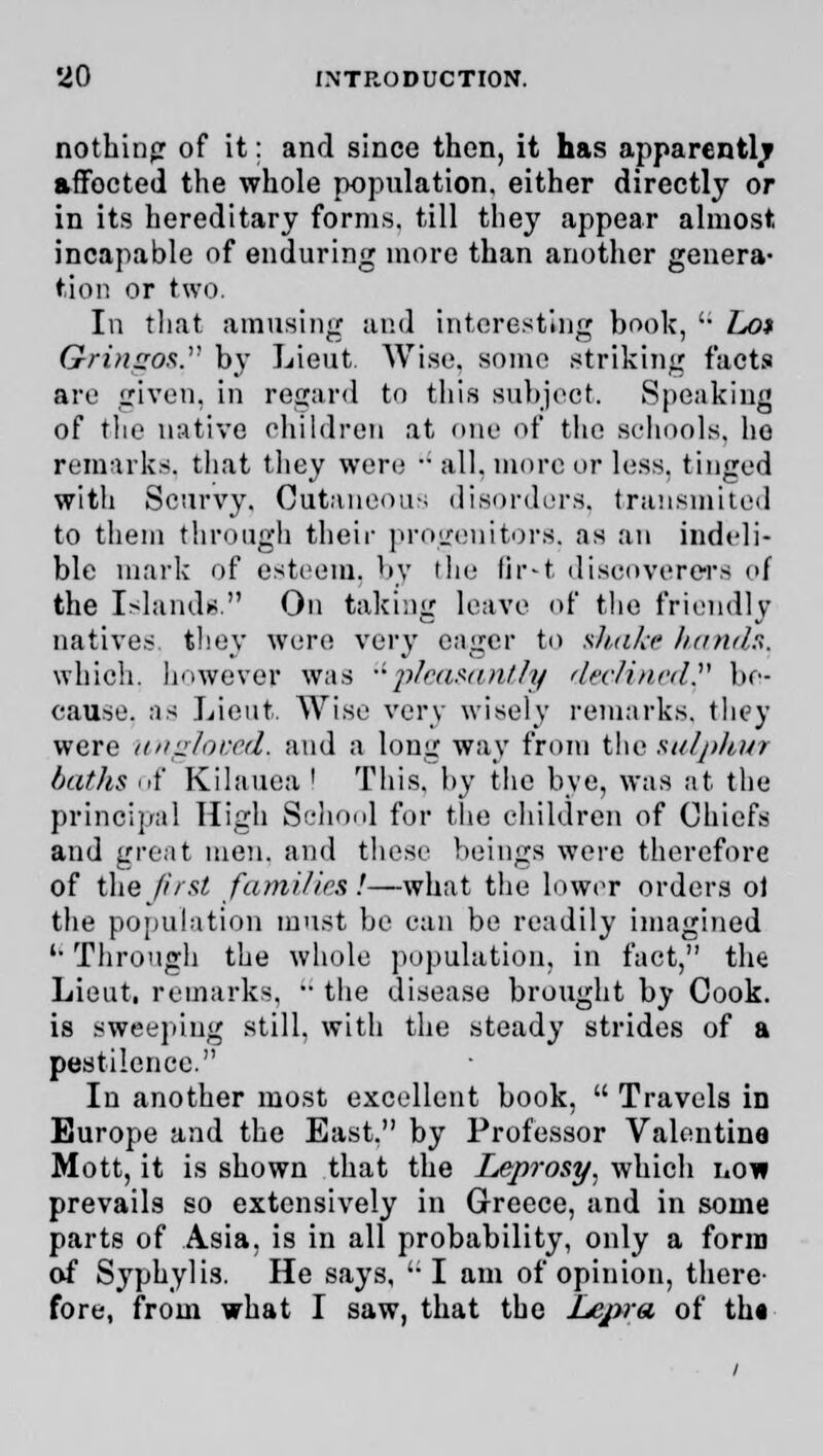 nothing of it: and since then, it has apparently affocted the whole population, either directly or in its hereditary forms, till tliey appear almost incapable of enduring more than another genera- tion or two. In that amusing and interesting book, '• hot OringOS. by Lieut. Wise, some striking facts are given, in regard to this subject. Speaking of tlie native children at one of the schools, he remarks, that they were  all, more or less, tinged with Scurvy. Cutaneous disorders, transmited to them through their progenitors, as an indeli- ble mark of esteem, by the fir»t discoverers of the Islands. On taking leave of the friendly natives they were very eager to shake hands. which, however was pleasantly declined. be- cause, as Lieut. Wise very wisely remarks, they were ungloved, and a long way from the sulphur baths of Kilauea ! This, by the bye, was at the principal High School for the children of Chiefs and great men. and these beings were therefore of the first families.'—what the lower orders ol the population must be can be readily imagined '• Through the whole population, in fact, the Lieut, remarks,  the disease brought by Cook, is sweeping still, with the steady strides of a pestilence. In another most excellent book,  Travels in Europe and the East. by Professor Valentine Mott, it is shown that the Leprosy, which no* prevails so extensively in Greece, and in some parts of Asia, is in all probability, only a form of Syphylis. He says, I am of opinion, there fore, from what I saw, that the Lepra of th«