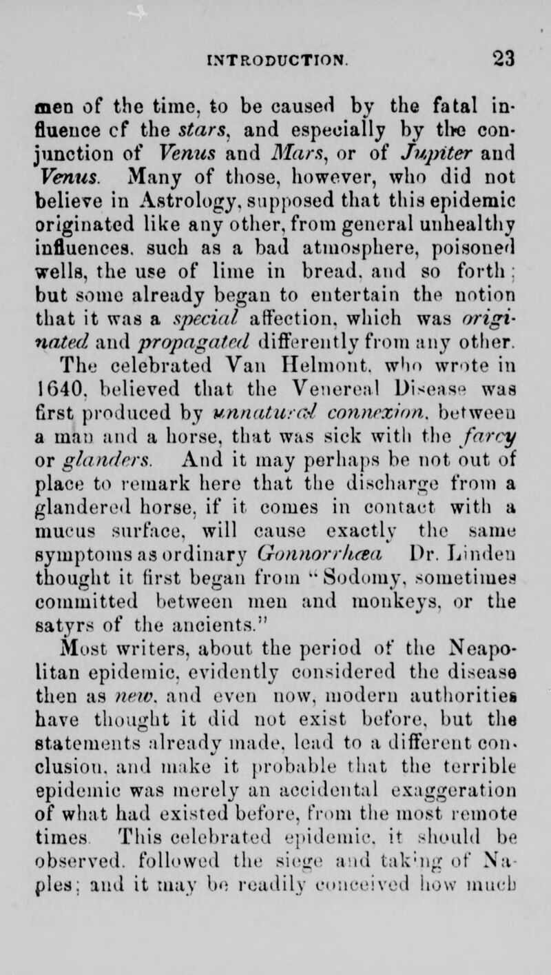 men of the time, to be caused by the fatal in- fluence cf the stars, and especially by the con- junction of Venus and Mars, or of Jupiter and Venus. Many of those, however, who did not believe in Astrology, supposed that this epidemic originated like any other, from general unhealthy influences, such as a bad atmosphere, poisoned wells, the use of lime in bread, and so forth : but some already began to entertain the notion that it was a special affection, which was origi- nated and propagated differently from any other. The celebrated Van Helmont. who wrote in 1640. believed that the Venereal Disease was first produced by unnatural connexion, between a man and a horse, that was sick with the farcy or glanders. And it may perhaps be not out of place to remark here that the discharge from a glandered horse, if it comes in contact with a mucus surface, will cause exactly the same symptoms as ordinary Gon)iorrh.cea Dr. Linden thought it first began from Sodomy, sometimes committed between men and monkeys, or the satyrs of the ancients. Most writers, about the period of the Neapo- litan epidemic, evidently considered the disease then as new. and even now. modern authorities have thought it did not exist before, but the statements already made, lead to a different con- elusion, and make it probable that the terrible epidemic was merely an accidental exaggeration of what had existed before, from the most remote times This celebrated epidemic, it should be observed, followed the siege and tak'.ng of Na- ples; and it may be readily conceived bow much