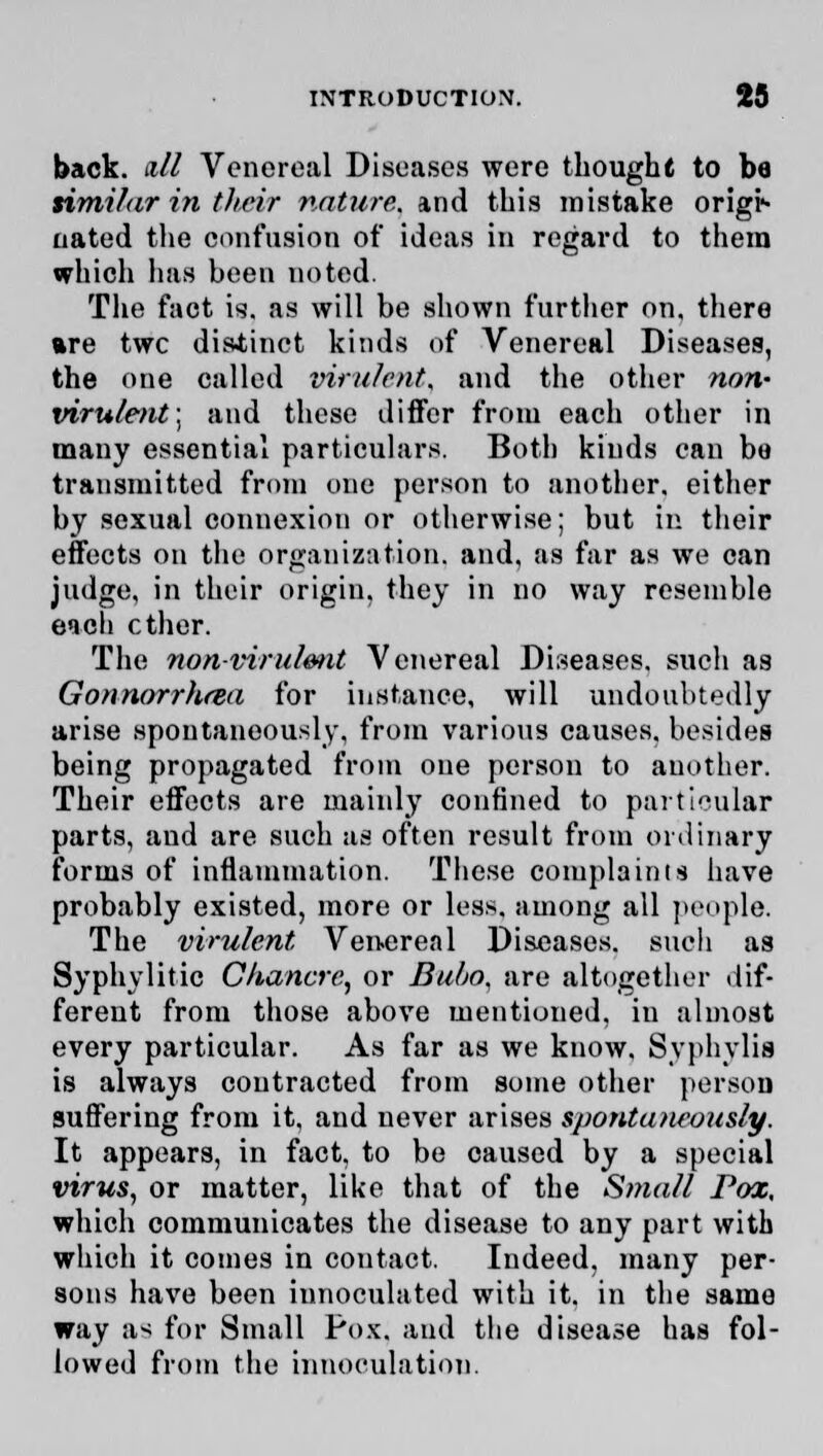 back, n/l Venereal Diseases were thought to be similar in their nature, and this mistake origi- aated the confusion of ideas in regard to them which has heen noted. The fact is. as will be shown further on, there are twc distinct kinds of Venereal Diseases, the one called virulent, and the other non- virulent] and these differ from each other in many essential particulars. Both kinds can be transmitted from one person to another, either by sexual connexion or otherwise; but in their effects on the organization, and, as far as we can judge, in their origin, they in no way resemble each ether. The non-virulent Venereal Diseases, such as Gonnorrhrea for instance, will undoubtedly arise spontaneously, from various causes, besides being propagated from one person to another. Their effects are mainly confined to particular parts, and are such as often result from ordinary forms of inflammation. These complaints have probably existed, more or less, among all people. The virulent Venereal Diseases, such as Syphylitic Chancre,, or Bul/o. are altogether dif- ferent from those above mentioned, in almost every particular. As far as we know, Syphvlis is always contracted from some other person suffering from it, and never arises spontaneously. It appears, in fact, to be caused by a special virus, or matter, like that of the Small Pox, which communicates the disease to any part with which it comes in contact. Indeed, many per- sons have been innoculated with it. in the same way a^ for Small Pox. and the disease has fol- lowed from the innoculation.