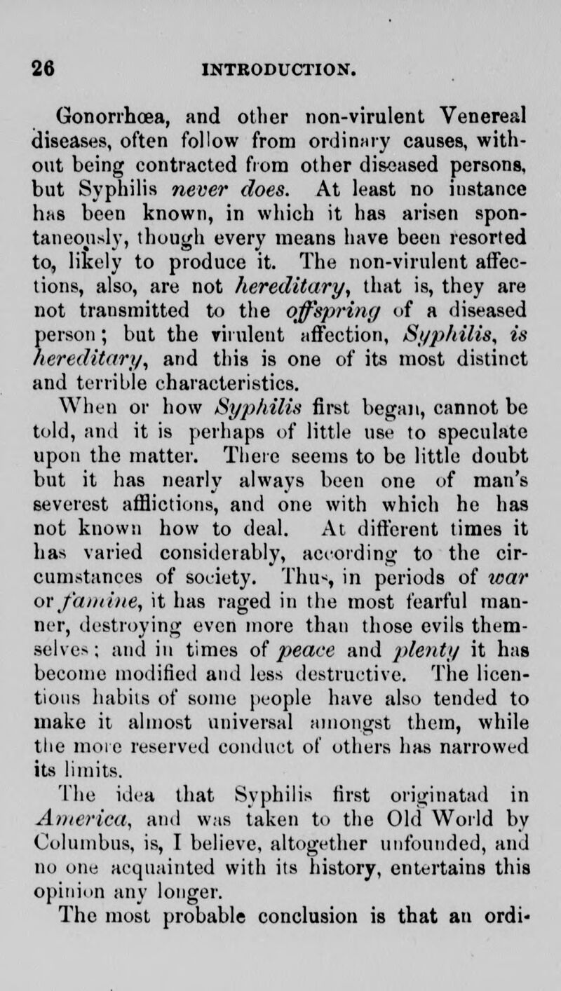 Gonorrhoea, and other non-virulent Venereal diseases, often follow from ordinary causes, with- out being contracted from other diseased persons, but Syphilis neve?' does. At least no instance has been known, in which it has arisen spon- taneously, though every means have been resorted to, likely to produce it. The non-virulent affec- tions, also, are not hereditary, that is, they are not transmitted to the offspring of a diseased person; but the virulent affection, Syphilis, is hereditary, and this is one of its most distinct and terrible characteristics. When or how Syphilis first began, cannot be told, and it is perhaps of little use to speculate upon the matter. There seems to be little doubt but it has nearly always been one of man's severest afflictions, and one with which he has not known how to deal. At different times it has varied considerably, according to the cir- cumstances of Society. Thus, in periods of war or famine, it has raged in the most fearful man- ner, destroying even more than those evils them- selves; and in times of peace and plenty it has become modified and less destructive. The licen- tious habits of some people have also tended to make it almost universal amongst them, while the more reserved conduct of others has narrowed its limits. The idea that Syphilis first originated in America, and was taken to the Old World by Columbus, is, I believe, altogether unfounded, and no one acquainted with its history, entertains this opinion any longer. The most probable conclusion is that an ordi*