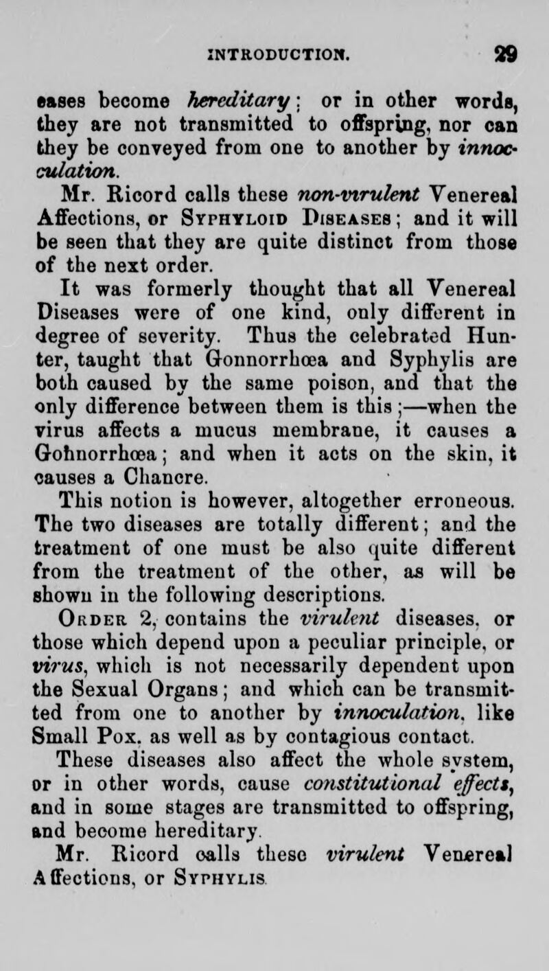 eases become hereditary: or in other words, they are not transmitted to offspring, nor can they be conveyed from one to another by innoc- culation. Mr. Ricord calls these non-virulent Venereal Affections, or Syphyloid Diseases ; and it will be seen that they are quite distinct from those of the next order. It was formerly thought that all Venereal Diseases were of one kind, only different in degree of severity. Thus the celebrated Hun- ter, taught that Gonnorrhoea and Syphylis are both caused by the same poison, and that the only difference between them is this ;—when the virus affects a mucus membrane, it causes a Gohnorrhoea; and when it acts on the skin, it causes a Chancre. This notion is however, altogether erroneous. The two diseases are totally different; and the treatment of one must be also quite different from the treatment of the other, as will be shown in the following descriptions. Order 2, contains the virulent diseases, or those which depend upon a peculiar principle, or virus, which is not necessarily dependent upon the Sexual Organs; and which can be transmit- ted from one to another by innoculation, like Small Pox. as well as by contagious contact. These diseases also affect the whole system, or in other words, cause constitutional effect*, and in some stages are transmitted to offspring, and become hereditary. Mr. Ricord calls these virulent Venereal Affections, or Syphylis