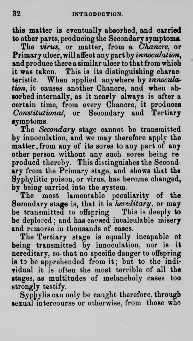 this matter is eventually absorbed, and carried to other parte, producing the Secondary symptom*. The virus, or matter, from a Chancre, or Primary ulcer, will affect any part by innoculation, and produce there a similar ulcer to that from which it was taken. This is its distinguishing charac- teristic. When applied anywhere by innocula- tion, it causes another Chancre, and when ab- sorbed internally, as it nearly always is after a certain time, from every Chancre, it produces Constitutional, or Secondary and Tertiary symptoms. The Secondary stage cannot be transmitted by innoculation, and we may therefore apply the matter.from any of its sores to any part of any other person without any such sores being re producd thereby. This distinguishes the Second- ary from the Primary stage, and shows that th« Syphylitic poison, or virus, has become changed, by being carried into the system. The most lamentable peculiarity of the Secondary stage is, that it is hereditary, or may be transmitted to offspring This is deeply to be deplored ; and has oai'sed incalculable misery and remorse in thousands of cases. The Tertiary stage is equally incapable of being transmitted by innoculation, nor is it Hereditary, so- that no specific danger to offspring is 13 be apprehended from it; but to the indi- vidual it is often the most terrible of all the stages, as multitudes of melancholy cases too strongly testify. Syphylis can only be caught therefore, through sexual intercourse or otherwise, from those who
