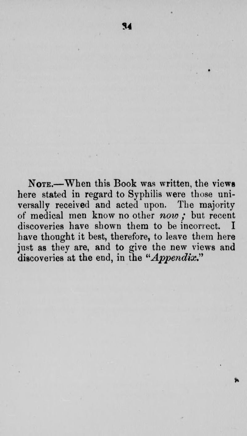 94 Note.—When this Book was written, the views here stated in regard to Syphilis were those uni- versally received and acted upon. The majority of medical men know no other now ; but recent discoveries have shown them to be incorrect. I have thought it best, therefore, to leave them here just as they are, and to give the new views and discoveries at the end, in the Appendix.