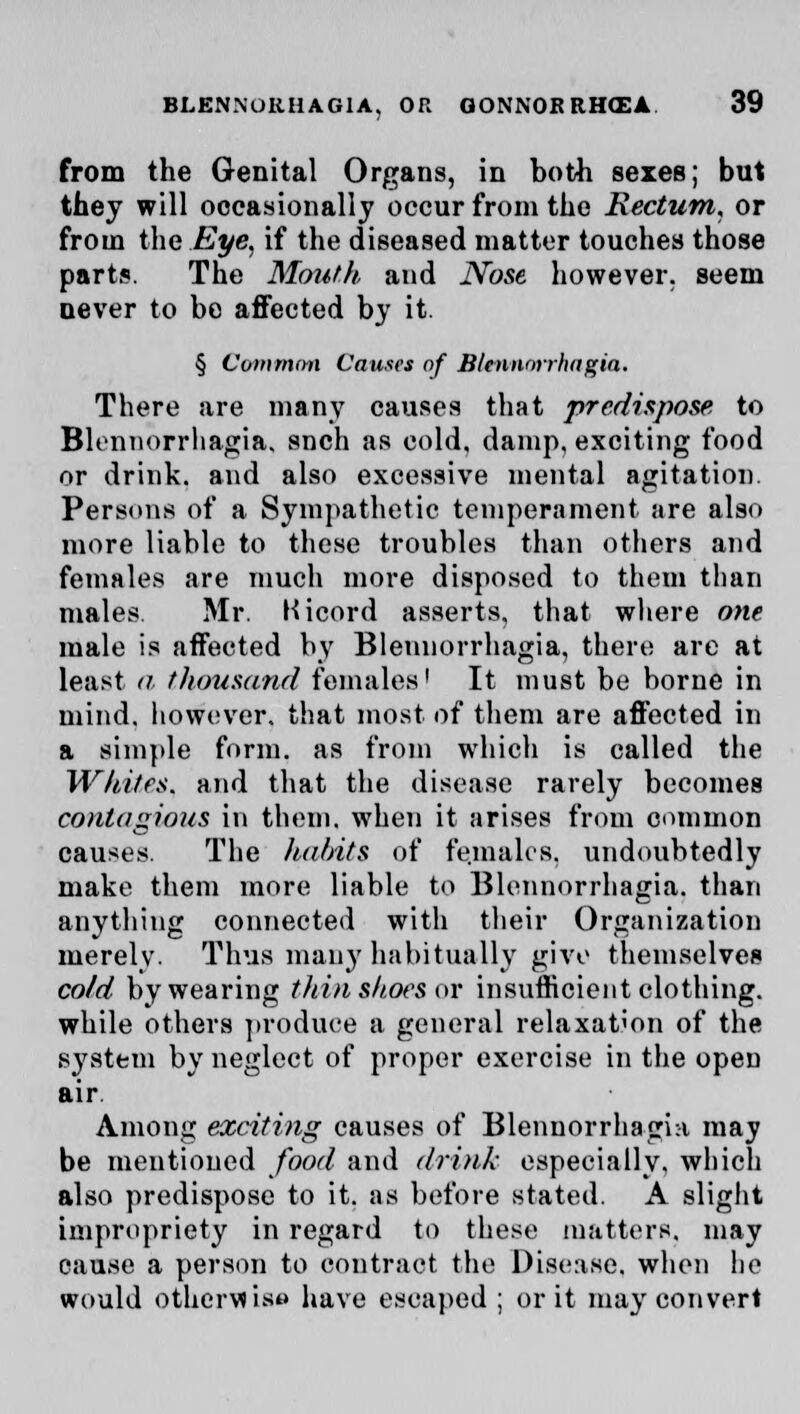 from the Genital Organs, in both sexes; but they will occasionally occur from the Rectum, or from the Eye, if the diseased matter touches those parts. The Mouth and Nose however, seem never to be affected by it. § Common Causes of Blennorrhagia. There are many causes that predispose to Blennorrhagia. snch as cold, damp, exciting food or drink, and also excessive mental agitation. Persons of a Sympathetic temperament are also more liable to these troubles than others and females are much more disposed to them than males Mr. Kicord asserts, that where one male is affected by Blennorrhagia, there are at least a thousand females! It must be borne in mind, however, that most of them are affected in a simple form, as from which is called the Whites, and that the disease rarely becomes contagious in them, when it arises from common causes. The habits of females, undoubtedly make them more liable to Blennorrhagia. than anything connected with their Organization merely. Thus man)'habitually give themselves cold by wearing thin shoes or insufficient clothing, while others produce a general relaxation of the system by neglect of proper exercise in the open air. Among exciting causes of Blennorrhagia may be mentioned food and drink especially, which also predispose to it. as before stated. A slight impropriety in regard to these matters, may cause a person to contract the Disease, when he would Otherwise have escaped ; or it may convert