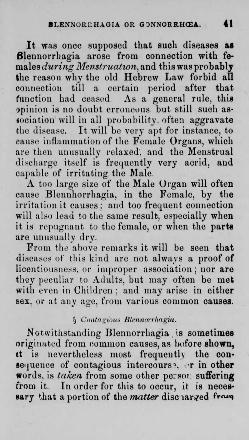 It was once supposed that such diseases as Blennorrhagia arose from connection with fe- males during Menstruation, and this was probably the reason why the old Hebrew Law forbid all connection till a certain period after that function had ceased As a general rule, this opinion is no doubt erroneous but still sucli as- sociation will in all probability, often aggravate the disease. It will be very apt for instance, to cause inflammation of the Female Organs, which are then unusually relaxed, and the Menstrual discharge itself is frequently very acrid, and capable of irritating the Male. A too large size of the Male Organ will often cause Blennhorrhagia, in the Female, by the irritation it causes: and too frequent connection will also lead to the same result, especially when it is repugnant to the female, or when the parts are unusually dry. From the above remarks it will be seen that diseases of this kind are not always a proof of licentiousness, or improper association; nor are they peculiar to Adults, but may often be met with even in Children ; and may arise in either sex. or at any age, from various common causes. § Contagioui Blennorrhagia. Notwithstanding Blennorrhagia '.a sometimes originated from common causes, as before shown, it is nevertheless most frequently the con- sequence of contagious intercourse r in other words, is taken from some other persoi suffering from it. In order for this to occur, it is neces- sary that a portion of the matter disc iar.«?ed frn«»