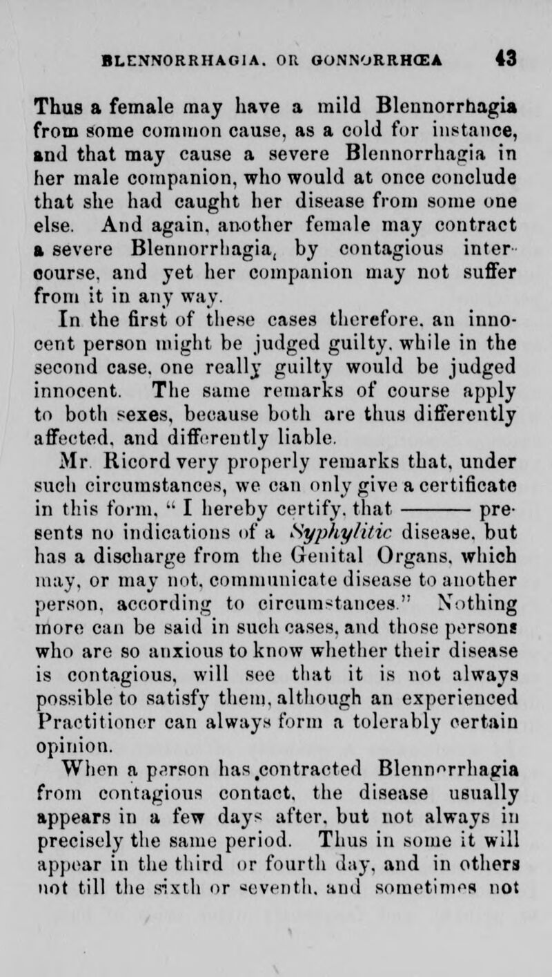 Thus a female may have a mild Blennorrhagia from some common cause, as a cold for instance, and that may cause a severe Blennorrhagia in her male companion, who would at once conclude that she had caught her disease from some one else. And again, another female may contract a severe Bleunorrhagia, by contagious inter course, and yet her companion may not suffer from it in any way. In the first of these cases therefore, an inno- cent person might be judged guilty, while in the second case, one really guilty would be judged innocent. The same remarks of course apply to both sexes, because both are thus differently affected, and differently liable. Mr Ricord very properly remarks that, under such circumstances, we can only give a certificate in this form.  I hereby certify, that pre- sents no indications of a Syphytitic disease, but has a discharge from the Genital Organs, which may, or may not. communicate disease to another person, according to circumstances. Nothing more can be said in such cases, and those persons who are so anxious to know whether their disease is contagious, will see that it is not always possible to satisfy them, although an experienced Practitioner can always form a tolerably certain opinion. When a person has .contracted Bleunorrhagia from contagious contact, the disease usually appears in a few days after, but not always in precisely the same period. Thus in some it will appear in the third or fourth day, and in others not till the sixth or seventh, and sometimes not