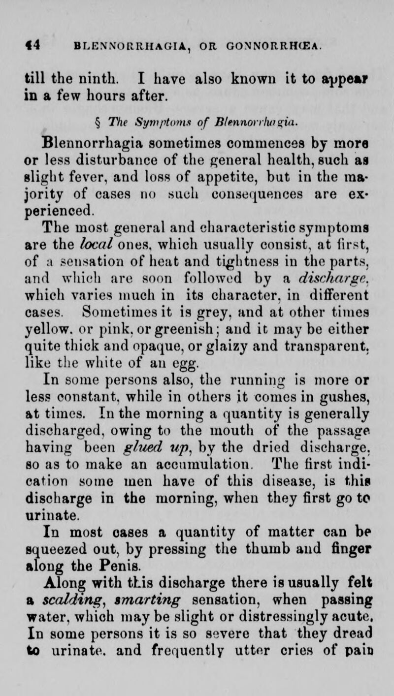 till the ninth. I have also known it to appear in a few hours after. § The Symptoms of Bltnnorrlwzia. Blennorrhagia sometimes commences by mora or less disturbance of the general health, such as slight fever, and loss of appetite, but in the ma- jority of cases do such consequences are ex- perienced. The most general and characteristic symptoms are the local ones, which usually consist, at first, of a sensation of heat and tightness in the parts, and which are soon followed by a discharge. which varies much in its character, in different cases. Sometimes it is grey, and at other times yellow, or pink, or greenish; and it may be either quite thick and opaque, or glaizy and transparent, like the white of an egg. In some persons also, the running is more or less constant, while in others it comes in gushes, at times. In the morning a quantity is generally discharged, owing to the mouth of the passage having been glued up, by the dried discharge, so as to make an accumulation. The first indi- cation some men have of this disease, is this discharge in the morning, when they first go to urinate. In most oases a quantity of matter can be squeezed out, by pressing the thumb and finger along the Penis. Along with this discharge there is usually felt a scaldtng, smarting sensation, when passing water, which may be slight or distressingly acute. In some persons it is so severe that they dread to urinate, and frequently utter cries of pain