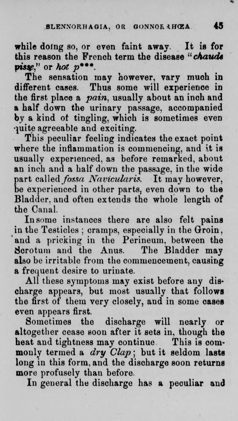 while doing so, or even faint away. It is for this reason the French term the disease chaucU piss?, or hot p***. The sensation may however, vary muoh in different cases. Thus some will experience in the first place a pain, usually about an inch and a half down the urinary passage, accompanied by a kind of tingling, which is sometimes even •}uite agreeable and exciting. This peculiar feeling indicates the exact point where the inflammation is commencing, and \t is usually experienced, as before remarked, about an inch and a half down the passage, in the wide part called fossa Navicularis. It may however, be experienced in other parts, even down to the Bladder, and often extends the whole length of the Canal. In some instances there are also felt pains in the Testicles ; cramps, especially in the Groin, and a pricking in the Perineum, between the Scrotum and the Anus. The Bladder may also be irritable from the commencement, causing a frequent desire to urinate. All these symptoms may exist before any dis- charge appears, but most usually that follows the first of them very closely, and in some cases even appears first. Sometimes the discharge will nearly or altogether cease soon after it sets in, though the heat and tightness may continue This is com- monly termed a dry Clap; but it seldom lasts long in this form, and the discharge soon returns more profusely than before. In general the discharge has a peculiar and