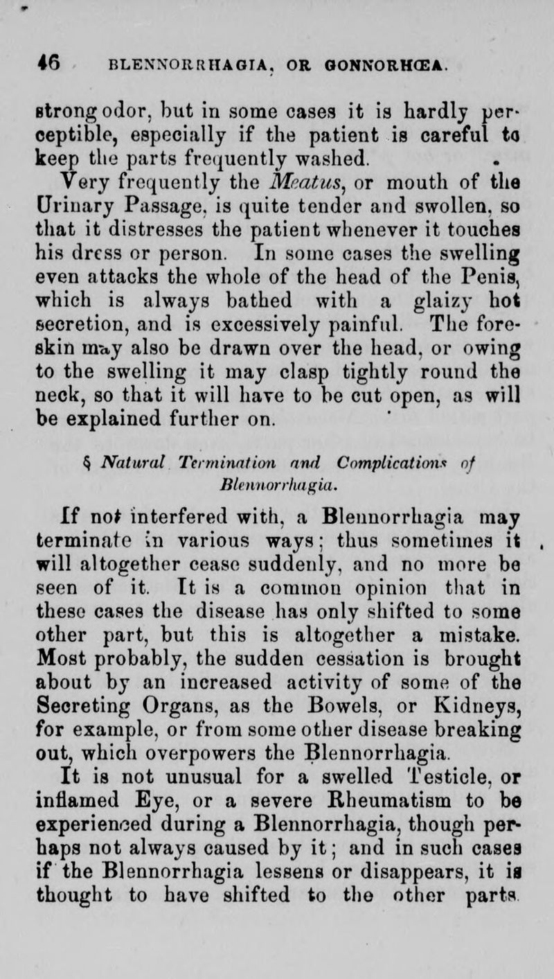 Btrong odor, but in some cases it is hardly per- ceptible, especially if the patient is careful to keep the parts frequently washed. Very frequently the Meatus, or mouth of the Urinary Passage, is quite tender and swollen, so that it distresses the patient whenever it touches his dress or person. In some cases the swelling even attacks the whole of the head of the Penis, which is always bathed with a glaizy hot secretion, and is excessively painful. The fore- skin tm».y also be drawn over the head, or owing to the swelling it may clasp tightly round the neck, so that it will have to be cut open, as will be explained further on. § Natural Termination and Complications of Blennorrhagia, If no* interfered with, a Blennorrhagia may terminate in various ways; thus sometimes it will altogether cease suddeidy. and no more be seen of it. It is a common opinion that in these cases the disease has only shifted to some other part, but this is altogether a mistake. Most probably, the sudden cessation is brought about by an increased activity of some of the Secreting Organs, as the Bowels, or Kidneys, for example, or from some other disease breaking out, which overpowers the Blennorrhagia. It is not unusual for a swelled Testicle, or inflamed Eye, or a severe Rheumatism to be experienced during a Blennorrhagia, though per- haps not always caused by it; and in such cases if the Blennorrhagia lessens or disappears, it is thought to have shifted to the other parts