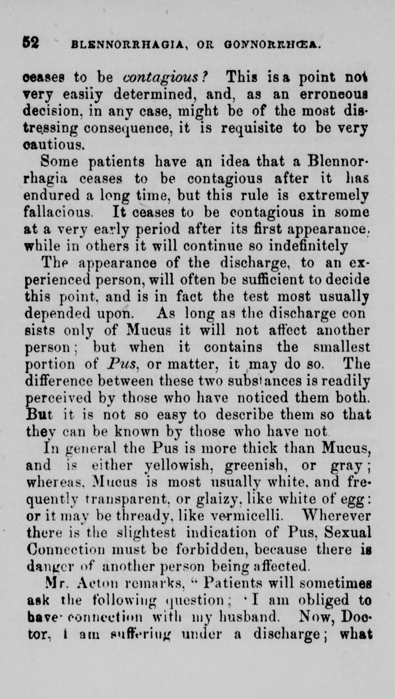 oeases to be contagious ? This is a point not very easiiy determined, and, as an erroneous decision, in any case, might be of the most dis- tressing consequence, it is requisite to be very cautious. Some patients have an idea that a Blennor- rhagia ceases to be contagious after it lias endured a long time, but this rule is extremely fallacious. It ceases to be contagious in some at a very early period after its first appearance, while in others it will continue so indefinitely The appearance of the discharge, to an ex- perienced person, will often be sufficient to decide this point, and is in fact the test most usually depended upon. As long as the discharge con sists only of Mucus it will not affect another person; but when it contains the smallest portion of Pus. or matter, it may do so. The difference between these two substances is readily perceived by those who have noticed them both. But it is not so easy to describe them so that they can be known by those who have not In general the Pus is more thick than Mucus, and is either yellowish, greenish, or gray; whereas, Mucus is most usually white, and fre- quently transparent, or glaizy. like white of egg: or it may be thready, like vermicelli. Wherever there is the slightest indication of Pus. Sexual Connection must be forbidden, because there is danger of another person being affected. Mr. Acton remarks.  Patients will sometimes ask the following question: I am obliged to have- connection with my husband. Now, Doc- tor- i am suffering under a discharge; what