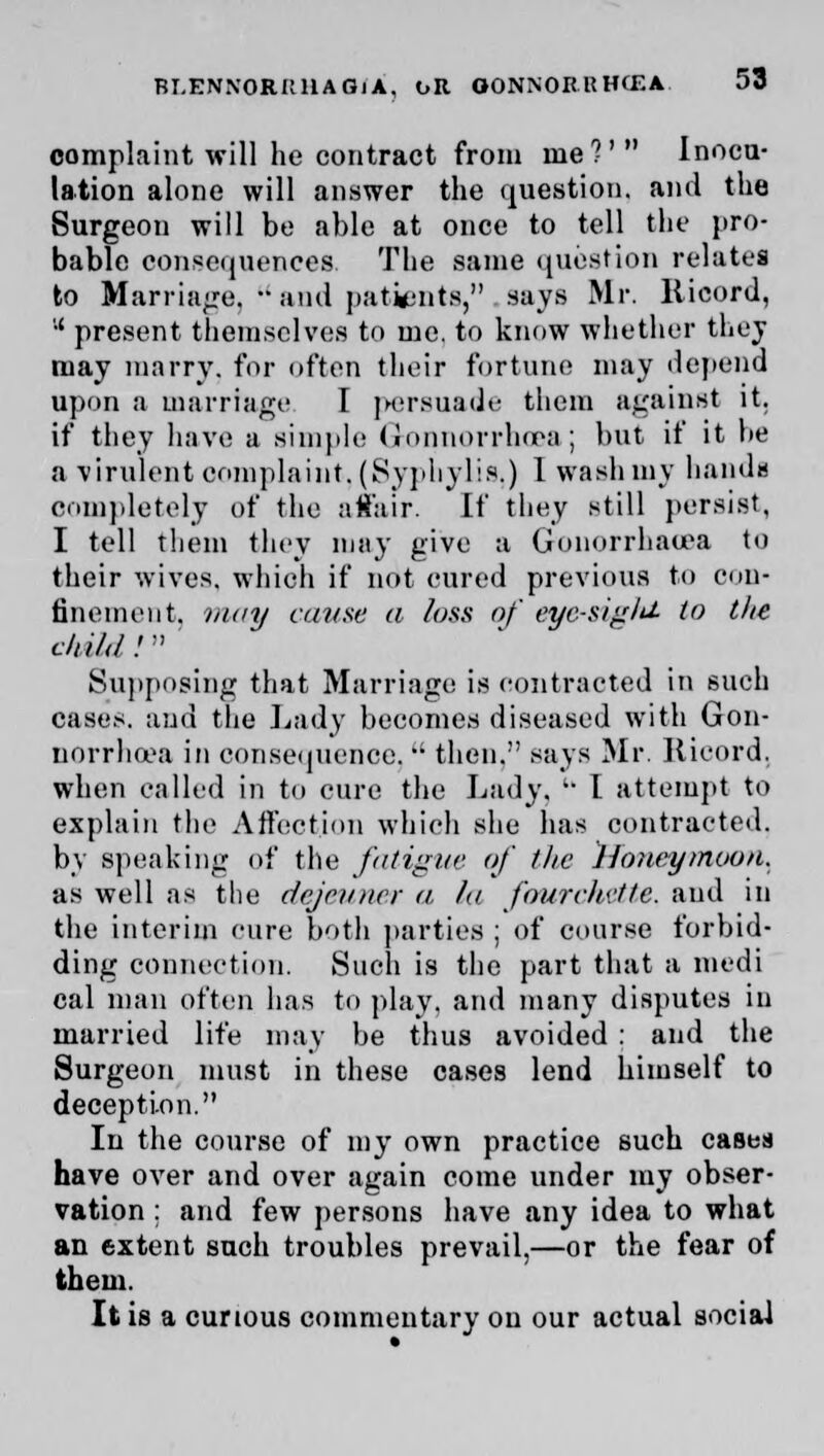 complaint will he contract from me?' Inocu- lation alone will answer the question, and the Surgeon will be able at once to tell the pro- bable consequences, The same question relates to Marriage,  and patients, says Mr. Kicord, '•' present themselves to me. to know whether they may marry, for often their fortune may depend upon a marriage I persuade them against it. if they have a simple Gonorrhoea; but if it he a virulent complaint, (Syphylis,) 1 wash my hands completely of the affair. If they still persist, I tell them they may give a Gonorrhaeea to their wives, which if not cured previous to con- finement, may cause a loss of eyc-siglU- to tlte child! Supposing that Marriage is contracted in such cases, and the Lady becomes diseased with Gon- norrhoea in consequence,  then. says Mr. Kicord. when called in to cure the Lady. '• I attempt to explain the Affection which she has contracted, by speaking of the fatigue of the Honeymoon. as well as the dejeuner a la fourchette. and in the interim cure both parties ; of course forbid- ding connection. Such is the part that a medi cal man often has to play, and many disputes in married life may be thus avoided : and the Surgeon must in these cases lend himself to deception. In the course of my own practice such cases have over and over again come under my obser- vation : and few persons have any idea to what an extent such troubles prevail,—or the fear of them. It is a curious commentary on our actual social