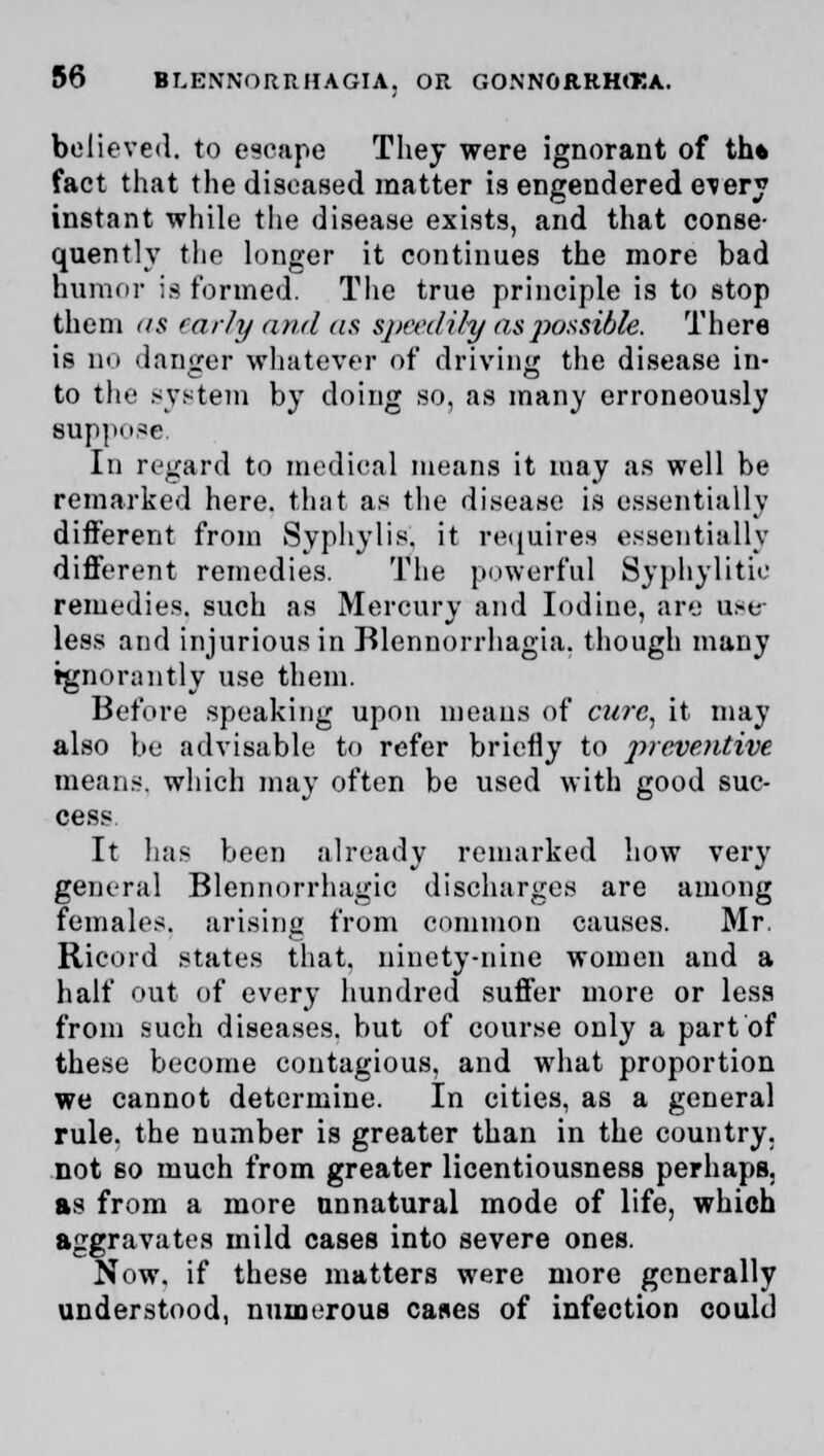 believed, to escape They were ignorant of th* fact that the diseased matter is engendered e^ery instant while the disease exists, and that conse- quently the longer it continues the more bad humor is formed. The true principle is to stop them as early and as speedily as possible. There is no danger whatever of driving the disease in- to the system by doing so, as many erroneously suppose. In regard to medical means it may as well be remarked here, that as the disease is essentially different from Syphylis. it requires essentially different remedies. The powerful Syphylitie remedies, such as Mercury and Iodine, are use- less and injurious in Blennorrhagia. though many tgnorantly use them. Before speaking upon means of cure, it may also be advisable to refer briefly to preventive means, which may often be used with good suc- cess It has been already remarked how very general Blennorrhagic discharges are among females, arising from common causes. Mr. Ricord states that, ninety-nine women and a half out of every hundred suffer more or less from such diseases, but of course only a part of these become contagious, and what proportion we cannot determine. In cities, as a general rule, the number is greater than in the country, not so much from greater licentiousness perhaps. as from a more unnatural mode of life, which aggravates mild cases into severe ones. Now. if these matters were more generally understood, numerous cases of infection could