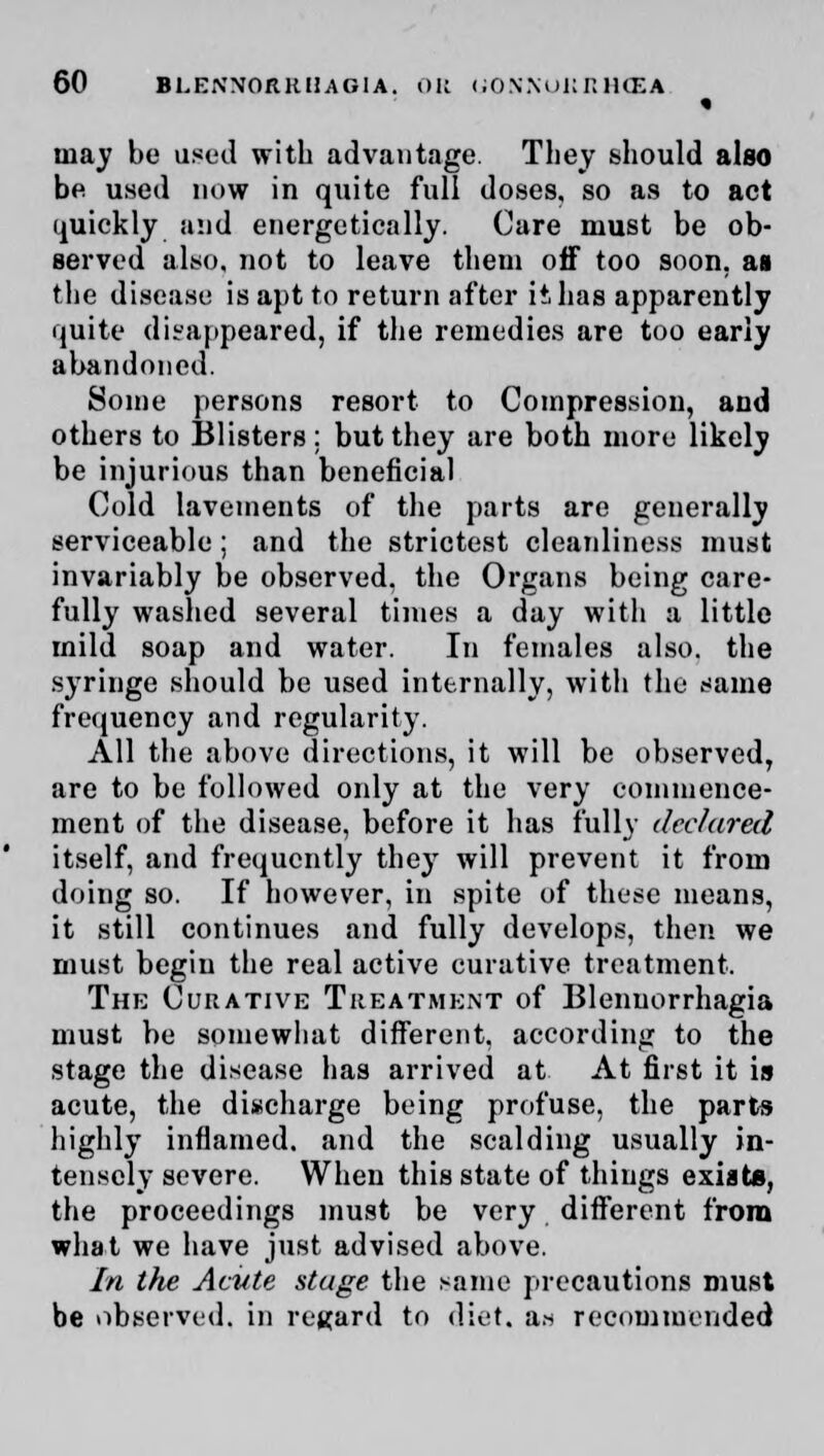 may bo used with advantage. They should also be used now in quite full doses, so as to act quickly and energetically. Care must be ob- served also, not to leave them off too soon, as the disease is apt to return after it, has apparently quite disappeared, if the remedies are too early abandoned. Some persons resort to Compression, and others to Blisters: but they are both more likely be injurious than beneficial Cold lavements of the parts are generally serviceable; and the strictest cleanliness must invariably be observed, the Organs being care- fully washed several times a day witli a little mild soap and water. In females also, the syringe should be used internally, with the same frequency and regularity. All the above directions, it will be observed, are to be followed only at the very commence- ment of the disease, before it has fully declared itself, and frequently they will prevent it from doing so. If however, in spite of these means, it still continues and fully develops, then we must begin the real active curative treatment. Thk Curative Treatment of Blenuorrhagia must be somewhat different, according to the stage the disease has arrived at At first it is acute, the discharge being profuse, the parts highly inflamed, and the scalding usually in- tensely severe. When this state of things exists, the proceedings must be very different from what we have just advised above. In the Acute stage the same precautions must be observed, in regard to diet, as recommended