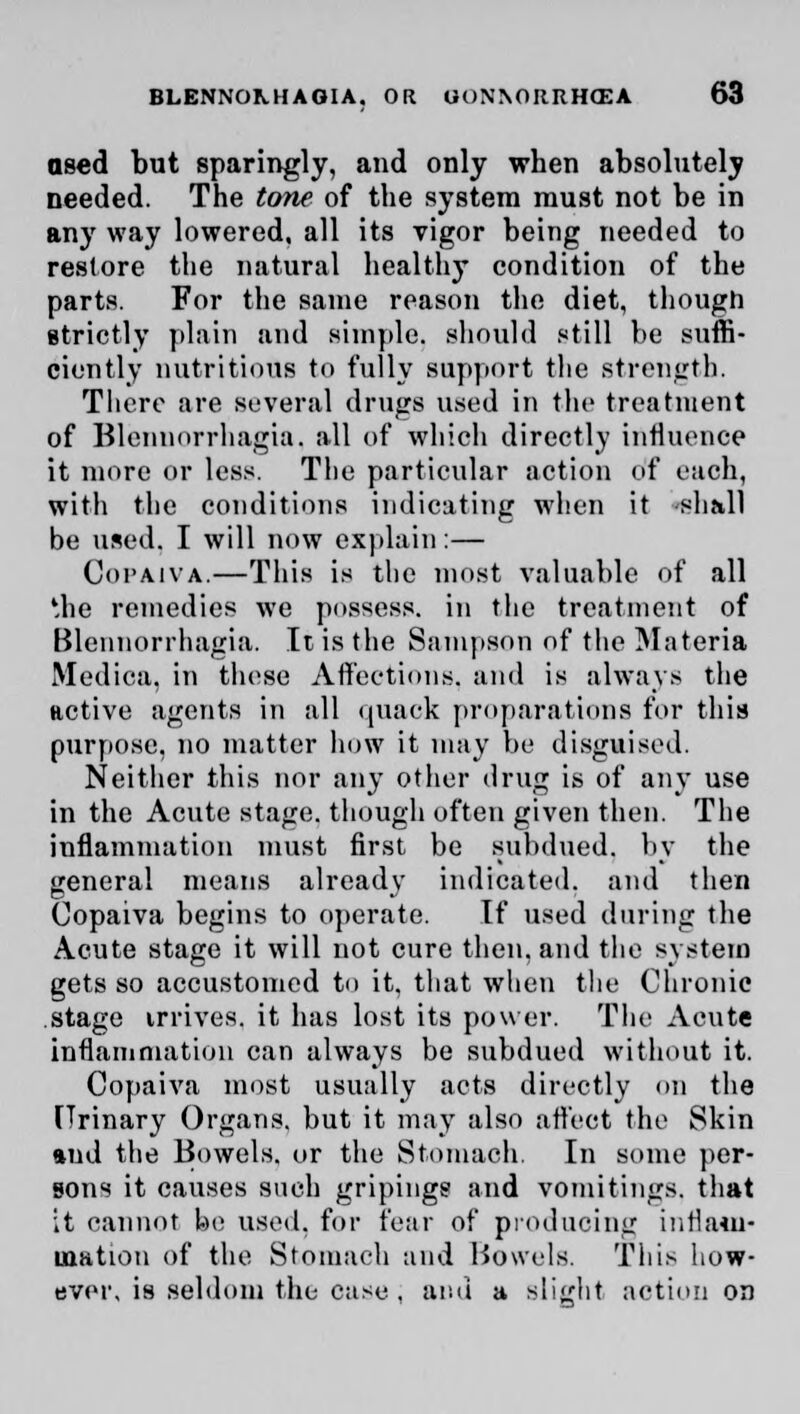 ased but sparingly, and only when absolutely needed. The tone of the system must not be in any way lowered, all its vigor being needed to restore the natural healthy condition of the parts. For the same reason the diet, though strictly plain and simple, should still be suffi- ciently nutritions to fully support the strength. There are several drugs used in the treatment of Blennorrhagia, all of which directly influence it more or less. The particular action of each, with the conditions indicating when it shall be used. I will now explain:— Copaiva.—This is the most valuable of all the remedies we possess, in the treatment of Blennorrhagia. It is the Sampson of the Materia Medica, in these Affections, and is always the active agents in all quack propagations for this purpose, no matter how it may be disguised. Neither this nor any other drug is of any use in the Acute stage, though often given then. The inflammation must first be subdued, by the general means already indicated, and then Copaiva begins to operate. If used during the Acute stage it will not cure then, and the system gets so accustomed to it. that when the Chronic stage irrives. it has lost its power. The Acute inflammation can always be subdued without it. Copaiva most usually acts directly on the Urinary Organs, but it may also affect the Skin and the Bowels, or the Stomach. In some per- sons it causes such gripings and vomitings, that it cannot be used, for fear of producing inflam- mation of the Stomach and Bowels. This how- ever, is seldom the easy , and a slight action oa