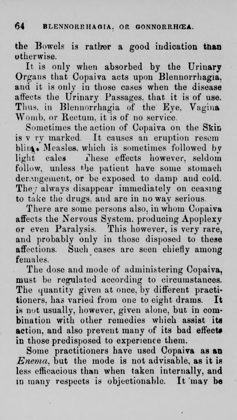 the Bowels is rather a good indication tnan otherwise. It is only when absorbed by the Urinary Organs that Copaiva acts upon Blennorrhagia. and it is only in those casus when the disease affects the Urinary Passages, that it is of use. Tims, in Blennorrhagia of the Eye. Vagina Womb, or Rectum, it is of no service. Sometimes the action of Copaiva on the Skin is v ry marked. It causes an eruption resom blink • Measles, which is sometimes followed by light cales rhese effects however, seldom follow, unless the patient have some stomach derangement, or be exposed to damp and cold. They always disappear immediately on ceasing to take the drugs, and are in noway serious. There are some persons also, in whom Copaiva affects the Nervous System, producing Apoplexy or even Paralysis. This however, is very rare, and probably only in those disposed to these affections. Such cases are seen chiefly among females. The dose and mode of administering Copaiva, must be regulated according to circumstances. The quantity given at once, by different practi- tioners, has varied from one to eight drams. It is not usually, however, given alone, but in com- bination with other remedies which assist its action, and also prevent many of its bad effects in those predisposed to experience them. Some practitioners have used Copaiva as an Enema, but the mode is not advisable, as it is less efficacious than when taken internally, and in many respects is objectionable. It 'may be