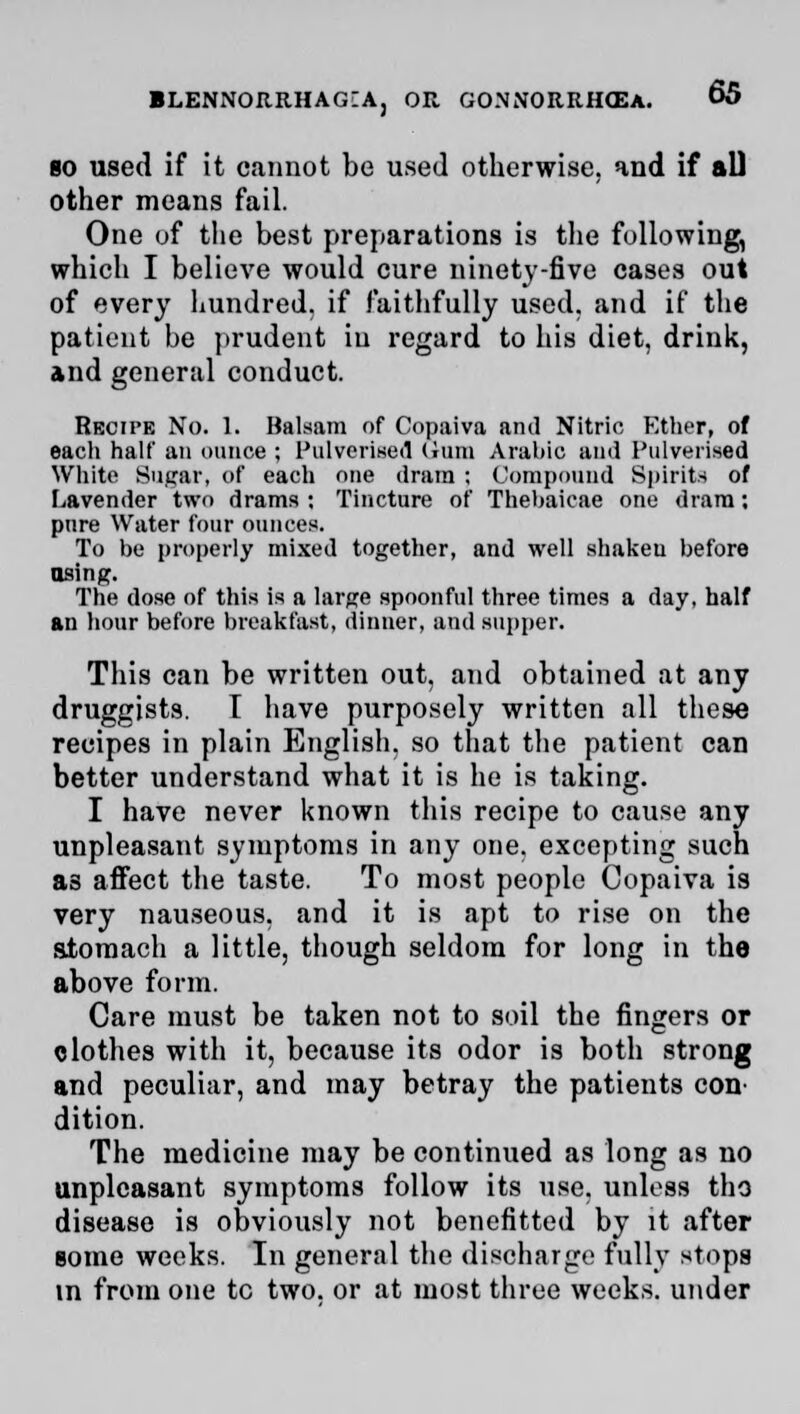 bo used if it cannot be used otherwise, and if all other means fail. One of the best preparations is the following, which I believe would cure ninety-five cases out of every hundred, if faithfully used, and if the patient be prudent in regard to his diet, drink, and general conduct. Recipe No. 1. Balsam of Copaiva and Nitric Ether, of eacli half an ounce ; Pulverised Gam Arabic and Pulverised White Sugar, of each one dram ; Compound Spirits of Lavender two drams : Tincture of Thebaicae one dram; pure Water four ounces. To be properly mixed together, and well shakeu before using. The dose of this is a large spoonful three times a day, half an hour before breakfast, dinner, and supper. This can be written out, and obtained at any druggists. I have purposely written all these recipes in plain English, so that the patient can better understand what it is he is taking. I have never known this recipe to cause any unpleasant symptoms in any one, excepting such as affect the taste. To most people Copaiva is very nauseous, and it is apt to rise on the stomach a little, though seldom for long in the above form. Care must be taken not to soil the fingers or clothes with it, because its odor is both strong and peculiar, and may betray the patients con' dition. The medicine may be continued as long as no unpleasant symptoms follow its use, unless tho disease is obviously not benefitted by it after some weeks. In general the discharge fully stops in from one tc two. or at most three weeks, under