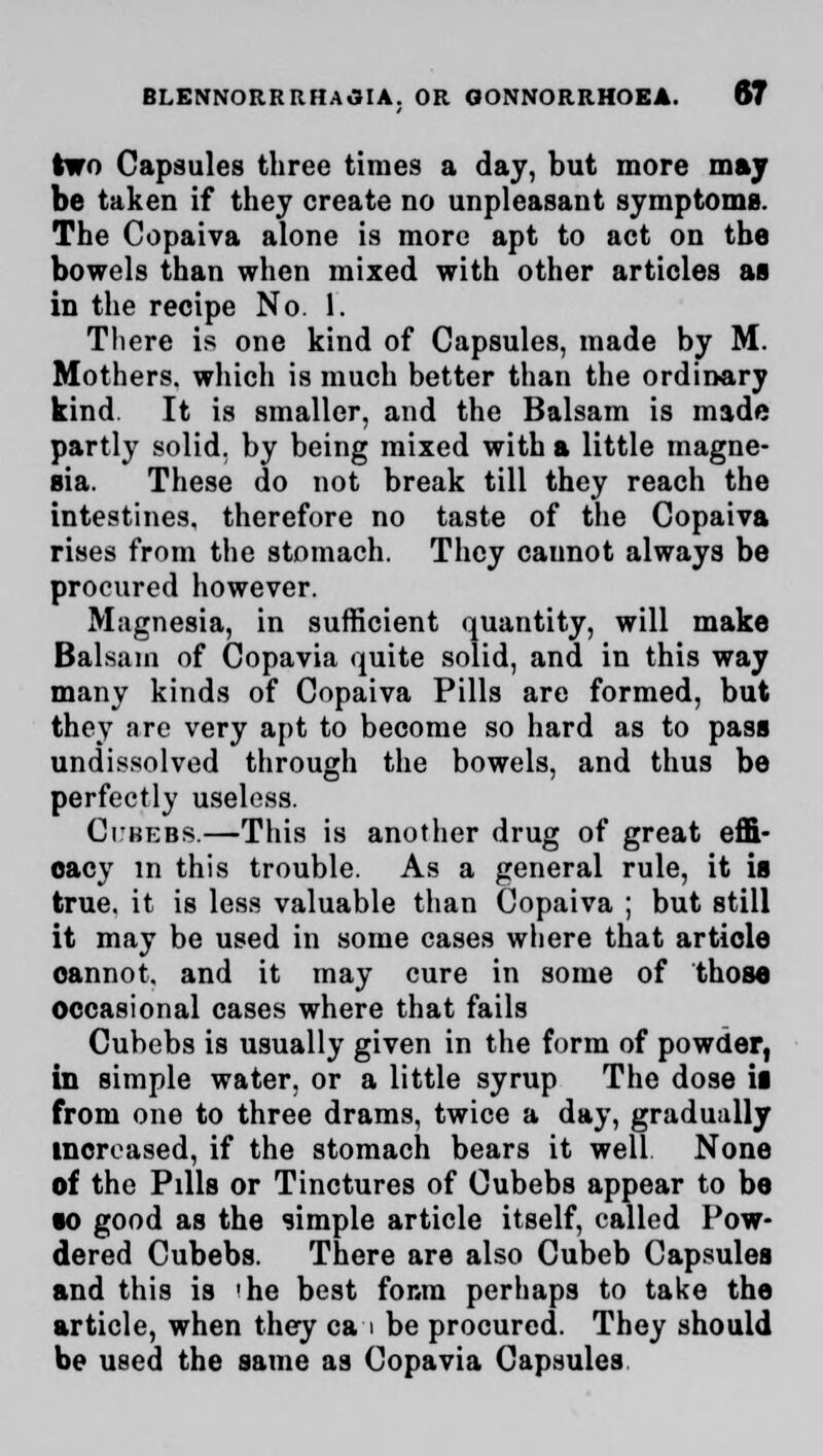 two Capsules three times a day, but more may be taken if they create no unpleasant symptoms. The Copaiva alone is more apt to act on the bowels than when mixed with other articles as in the recipe No. 1. Tliere is one kind of Capsules, made by M. Mothers, which is much better than the ordinary kind It is smaller, and the Balsam is made partly solid, by being mixed with a little magne- sia. These do not break till they reach the intestines, therefore no taste of the Copaiva rises from the stomach. They cannot always be procured however. Magnesia, in sufficient quantity, will make Balsam of Copavia quite solid, and in this way many kinds of Copaiva Pills are formed, but they are very apt to become so hard as to pass undissolved through the bowels, and thus be perfectly useless. Ci:bebs.—This is another drug of great effi- cacy in this trouble. As a general rule, it is true, it is less valuable than Copaiva ; but still it may be used in some cases where that article oannot, and it may cure in some of those occasional cases where that fails Cubebs is usually given in the form of powder, in simple water, or a little syrup The dose ii from one to three drams, twice a day, gradually increased, if the stomach bears it well None of the Pills or Tinctures of Cubebs appear to be so good as the simple article itself, called Pow- dered Cubebs. There are also Cubeb Capsules and this is 'he best fonm perhaps to take the article, when they ca i be procured. They should be used the same as Copavia Capsules