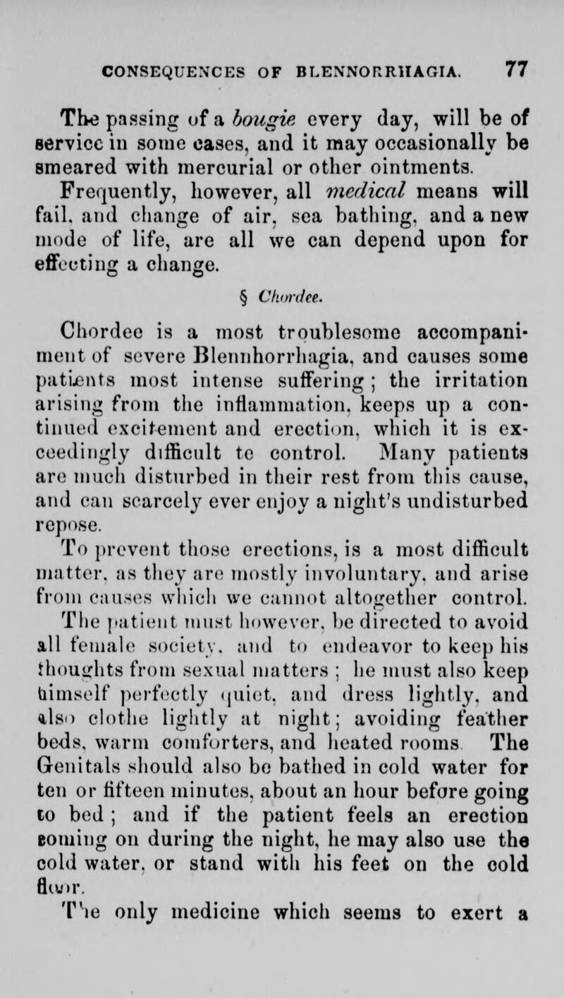 The passing of a bougie every day, will be of service in some eases, and it may occasionally be smeared with mercurial or other ointments. Frequently, however, all medical means will fail, and change of air, sea bathing, and a new mode of life, are all we can depend upon for effecting a change. § Ckurdtl. Chordee is a most troublesome accompani- ment of severe Blennhorrhagia. and causes some patients most intense suffering; the irritation arising from the inflammation, keeps up a con- tinued excitement and erection, which it is ex- ceedingly difficult te control. Many patients are much disturbed in their rest from this cause, and can scarcely ever enjoy a night's undisturbed repose. To prevent those erections, is a most difficult matter, as they are mostly involuntary, and arise from causes which we cannot altogether control. The patient must however, be directed to avoid all female society, and to endeavor to keep his thoughts from sexual matters ; he must also keep himself perfectly quiet, and dress lightly, and ilso clothe lightly at night; avoiding feather beds, warm comforters, and heated rooms The Genitals should also be bathed in cold water for ten or fifteen minutes, about an hour before going to bed ; and if the patient feels an erection coming on during the night, he may also use the cold water, or stand with his feet on the cold fiuor. Tie only medicine which seems to exert a