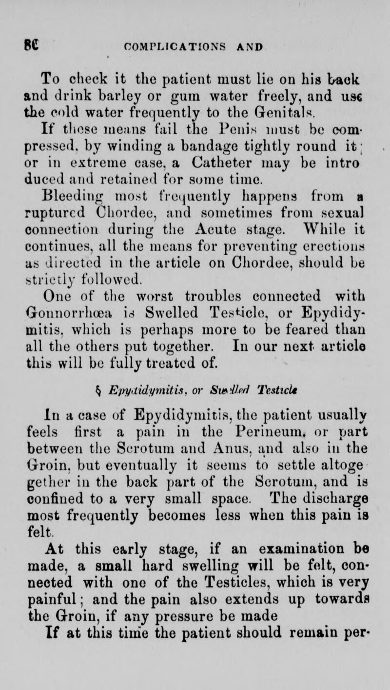 To check it the patient must lie on his back and drink barley or gum water freely, and use the oUl water frequently to the Genitals. If these means fail the Penis must be com- pressed, by winding a bandage tightly round it; or in extreme case, a Catheter may be intro duced and retained for some time. Bleeding most frequently happens from a ruptured Chordee, and sometimes from sexual connection during the Acute stage. While it continues, all the means for preventing erections as directed in the article on Chordee, should be strictly followed. One of the worst troubles connected with Gonnorrhoea is Swelled Testicle, or Epydidy- mitis. which is perhaps more to be feared than all the others put together. In our next article this will be fully treated of. $ Epydidymitis. or SibHi'I Tcstici* In a case of Epydidymitis, the patient usually feels first a pain in the Perineum, or part between the Scrotum and Anus, and also in the Groin, but eventually it seems to settle altoge gether in the back part of the Scrotum, and is confined to a very small space. The discharge most frequently becomes less when this pain ia felt. At this e&rly stage, if an examination be made, a small hard swelling will be felt, con- nected with one of the Testicles, which is very painful; and the pain also extends up towards the Groin, if any pressure be made If at this time the patient should remain per-