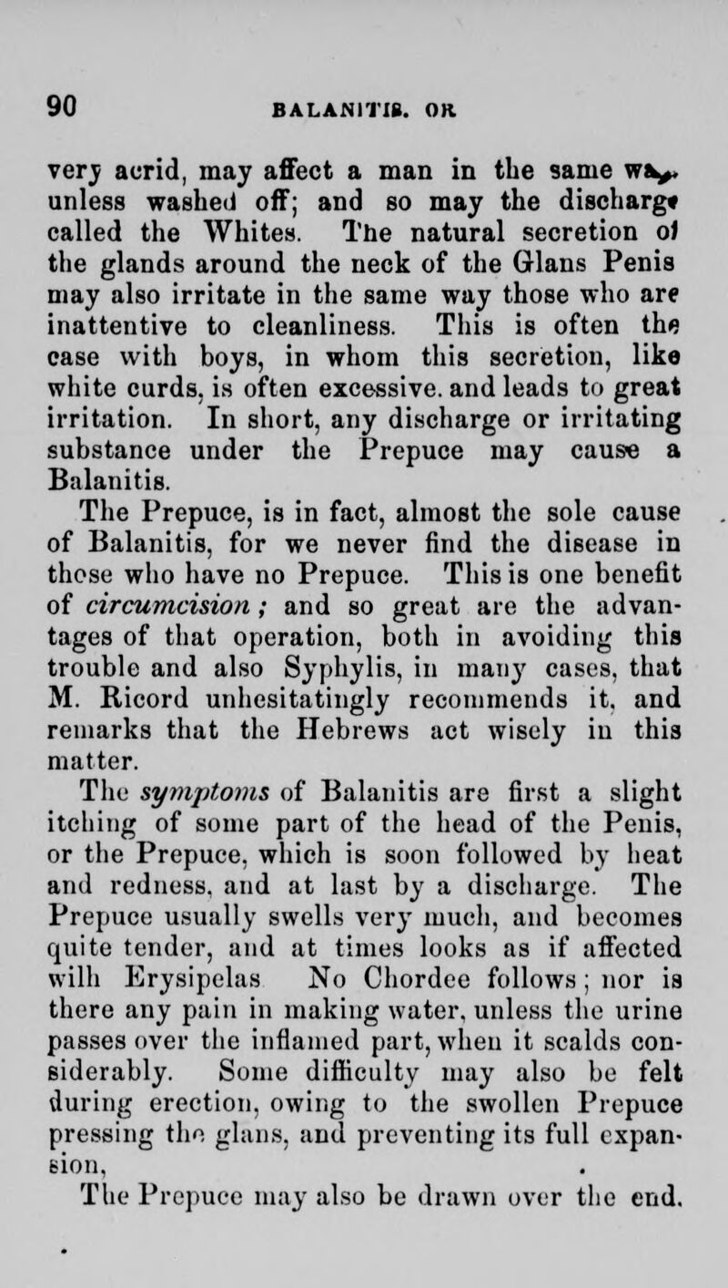 verv acrid, may affect a man in the same wa^» unless washed off; and so may the discharg* called the Whites. The natural secretion oJ the glands around the neck of the Glans Penis may also irritate in the same way those who are inattentive to cleanliness. This is often the case with boys, in whom this secretion, like white curds, is often excessive, and leads to great irritation. In short, any discharge or irritating substance under the Prepuce may cause a Balanitis. The Prepuce, is in fact, almost the sole cause of Balanitis, for we never find the disease in those who have no Prepuce. This is one benefit of circumcision; and so great are the advan- tages of that operation, both in avoiding this trouble and also Syphylis, in many cases, that M. Ricord unhesitatingly recommends it. and remarks that the Hebrews act wisely in this matter. The symptoms of Balanitis are first a slight itching of some part of the head of the Penis, or the Prepuce, which is soon followed by heat and redness, and at last by a discharge. The Prepuce usually swells very much, and becomes quite tender, and at times looks as if affected wilh Erysipelas No Chordee follows; nor is there any pain in making water, unless the urine passes over the inflamed part, when it scalds con- siderably. Some difficulty may also be felt during erection, owing to the swollen Prepuce pressing tho glans, and preventing its full expan- sion, The Prepuce may also be drawn over the end.