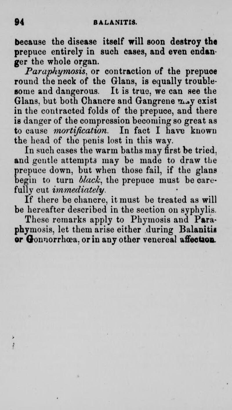 because the disease itself will soon destroy the prepuce entirely in such cases, and even endan- ger the whole organ. Parapliymosis. or contraction of the prepuce round the neck of the Glans, is equally trouble- some and dangerous. It is true, we can see the Glans. but both Chancre and Gangrene vu^y exist in the contracted folds of the prepuce, and there is danger of the compression becoming so great as to cause mortification. In fact I have known the head of the penis lost in this way. In such cases the warm baths may first be tried, and gentle attempts may be made to draw the prepuce down, but when those fail, if the glans begin to turn black, the prepuce must be care- fully cut immediately. If there be chancre, it must be treated as will be hereafter described in the section on syphylis. These remarks apply to Phymosis and Para- phimosis, let them arise either during Balanitis or Gonnorrhoea. or in any other venereal affection