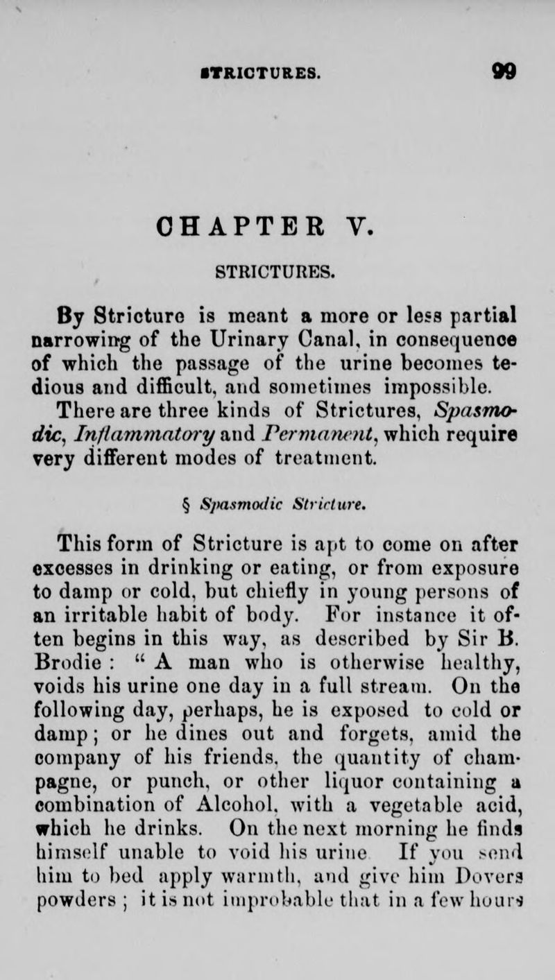 CHAPTER V. STRICTURES. By Stricture is meant a more or less partial narrowing of the Urinary Canal, in consequence of which the passage of the urine becomes te- dious and difficult, and sometimes impossible. There are three kinds of Strictures, Spasmo- dic, Inflammatory and Permanent, which require very different modes of treatment. § Sjiasmoilic Slrirlure. This form of Stricture is apt to come on after excesses in drinking or eating, or from exposure to damp or cold, but chiefly in young persons of an irritable habit of body. For instance it of- ten begins in this way, as described by Sir B. Brodie :  A man who is otherwise healthy, voids his urine one day in a full stream. On the following day, perhaps, he is exposed to cold or damp; or he dines out and forgets, amid the company of his friends, the quantity of cham- pagne, or punch, or other liquor containing a combination of Alcohol, with a vegetable acid, which he drinks. On the next morning he finds himself unable to void his urine If you send him to bed apply warmth, and give him Dovors powders ; it is not improbable that in a few hours