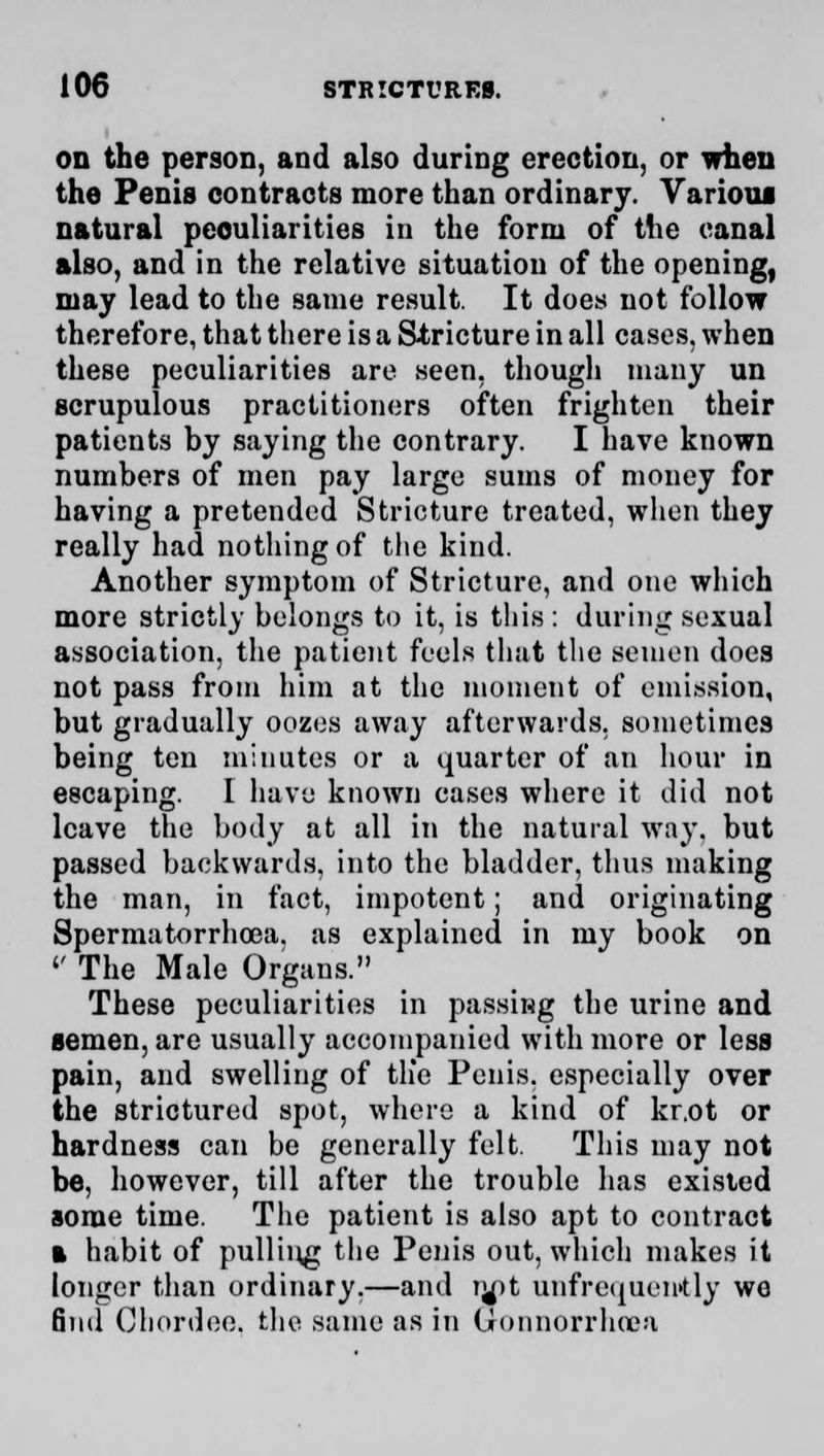 on the person, and also during erection, or when the Penis contracts more than ordinary. Various natural peculiarities in the form of the canal also, and in the relative situation of the opening, may lead to the same result. It does not follow therefore, that there is a Stricture in all cases, when these peculiarities are seen, though many un scrupulous practitioners often frighten their patients by saying the contrary. I have known numbers of men pay large sums of money for having a pretended Stricture treated, when they really had nothing of the kind. Another symptom of Stricture, and one which more strictly belongs to it, is this : during sexual association, the patient feels that the semen does not pass from him at the moment of emission, but gradually oozes away afterwards, sometimes being ten minutes or a quarter of an hour in escaping. I have known cases where it did not leave the body at all in the natural way. but passed backwards, into the bladder, thus making the man, in fact, impotent; and originating Spermatorrhoea, as explained in my book on '' The Male Organs. These peculiarities in passing the urine and semen, are usually accompanied with more or less pain, and swelling of tlie Penis, especially over the strictured spot, where a kind of kr.ot or hardness can be generally felt. This may not be, however, till after the trouble has existed some time. The patient is also apt to contract a habit of pulling the Penis out, which makes it longer than ordinary,—and iy)t unfrequently we find Chordee. the same as in Gonnorrhoea