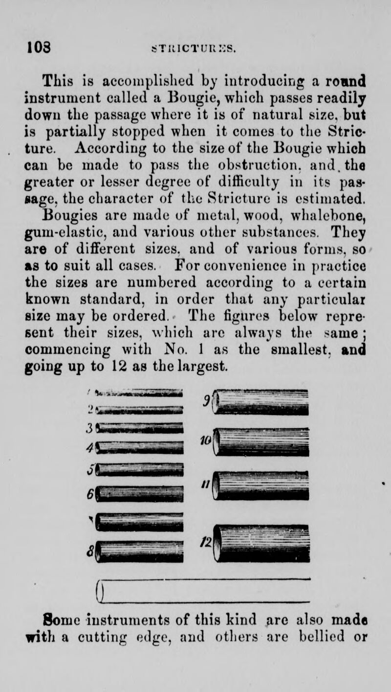 This is accomplished by introducing a round instrument called a Bougie, which passes readily down the passage where it is of natural size, but is partially stopped when it comes to the Stric- ture. According to the size of the Bougie which can be made to pass the obstruction, and. the greater or lesser degree of difficulty in its pas- sage, the character of the Stricture is estimated. Bougies are made of metal, wood, whalebone, gum-elastic, and various other substances. They are of different sizes, and of various forms, so as to suit all cases. For convenience in practice the sizes are numbered according to a certain known standard, in order that any particular size may be ordered. The figures below repre- sent their sizes, which are always the same ; commencing with No. 1 as the smallest, and going up to 12 as the largest. Some instruments of this kind are also made with a cuttinir edge, and others are bellied or