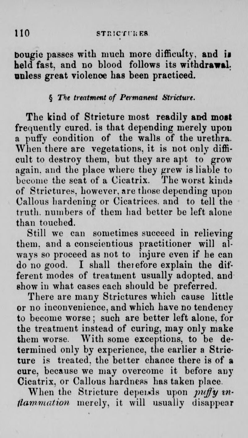 bougie passes with much more difficulty, and ii held fast, and no blood follows its withdrawal. unless great violence has been practiced. § The treatment of Peitnanent Stricture. The kind of Stricture most readily and most frequently cured, is that depending merely upon a puify condition of the walls of the urethra. When there are vegetations, it is not only diffi- cult to destroy them, but they are apt to grow again, and the place where they grew is liable to become the seat of a Cicatrix. The worst kinds of Strictures, however, are those depending upon Callous hardening or Cicatrices, and to tell the truth, numbers of them had better be left alone than touched. Still we can sometimes succeed in relieving them, and a conscientious practitioner will al- ways so proceed as not to injure even if he can do no good. I shall therefore explain the dif- ferent modes of treatment usually adopted, and show in what cases each should be preferred. There are many Strictures which cause little or no inconvenience, and which have no tendency to become worse ; such are better left alone, for the treatment instead of curing, may only make them worse. With some exceptions, to be de- termined only by experience, the earlier a Stric- ture is treated, the better chance there is of a cure, because we may overcome it before any Cicatrix, or Callous hardness has taken place. When the Stricture depeuds upon puffy in- ilawmalion merely, it will usually disappear