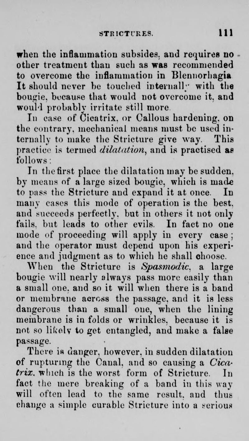 when the inflammation subsides, and requires no other treatment than such as was recommended to overcome the inflammation in 131ennorhagia It should never he touched internally with the bougie, because that would not overcome it. and would probably irritate still more In case of Cicatrix, or Callous hardening, on the contrary, mechanical means must be used in- ternally to make the Stricture give way. This practice is termed dilatation, and is practised as follows: In the first place the dilatation may be sudden, by means nf a large sized Ixmgic, which is made to pass the Stricture and expand it at once. In many cases this mode of operation is the best, and succeeds perfectly, but in others it not only fails, but leads to other evils. In fact no one mode of proceeding will apply in every case ; and the operator must depend upon his experi- ence and judgment as to which he shall choose. When the Stricture is Spasmodic, a large bougie will nearly always pass more easily than a small one. and so it will when there is a band or membrane across the passage, and it is less dangerous than a small one, when the lining membrane is in folds or wrinkles, because it is not so life el v to get entangled, and make a false passage. There is danger, however, in sudden dilatation of rupturing the Canal, and so causing a Cica- trix, which is the worst form of Stricture. In fact the mere breaking of a band in this way will often lead to the same result, and thus change a simple curable Stricture into a serious