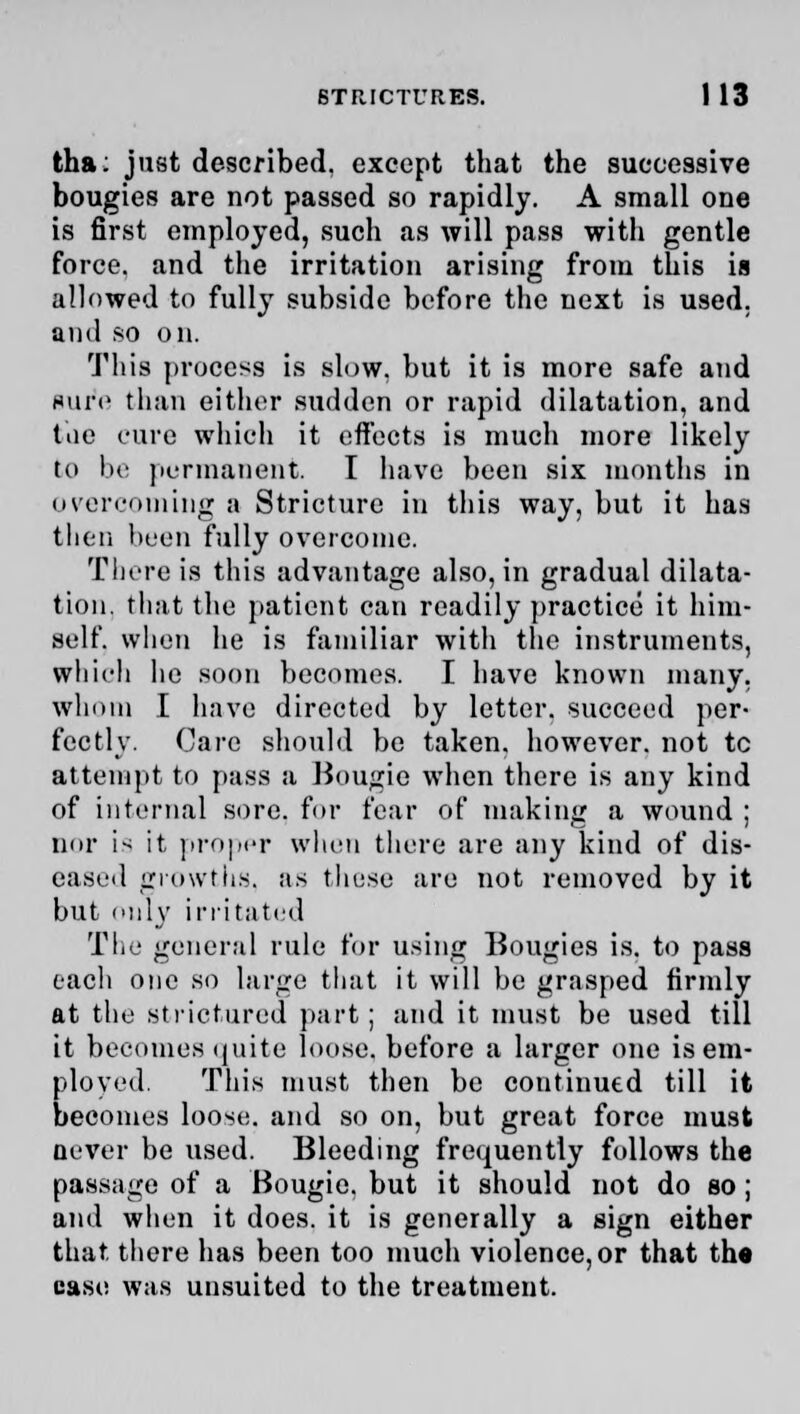 tha: just described, except that the successive bougies are not passed so rapidly. A small one is first employed, such as will pass with gentle force, and the irritation arising from this is allowed to fully subside before the next is used, ami so on. This process is slow, but it is more safe and sure than either sudden or rapid dilatation, and tiie cure which it effects is much more likely to be permanent I have been six months in overcoming a Stricture in this way, but it has then been fully overcome. There is this advantage also, in gradual dilata- tion, that the patient can readily practice it him- self, when he is familiar with the instruments, which he soon becomes. I have known many, whom I have directed by letter, succeed per- fectly. Care should be taken, however, not tc attempt to pass a Bougie when there is any kind of internal sore, for fear of making a wound ; nor i> it, proper when there are any kind of dis- eased growths, as these are not removed by it but only irritated The general rule for using Bougies is. to pass eacli one so large that it will be grasped firmly at the atrictured part; and it must be used till it becomes quite loose, before a larger one is em- ployed. This must then be continued till it becomes loose, and so on, but great force must never be used. Bleeding frequently follows the passage of a Bougie, but it should not do so ; and when it does, it is generally a sign either that, there has been too much violence,or that the case was unsuited to the treatment.