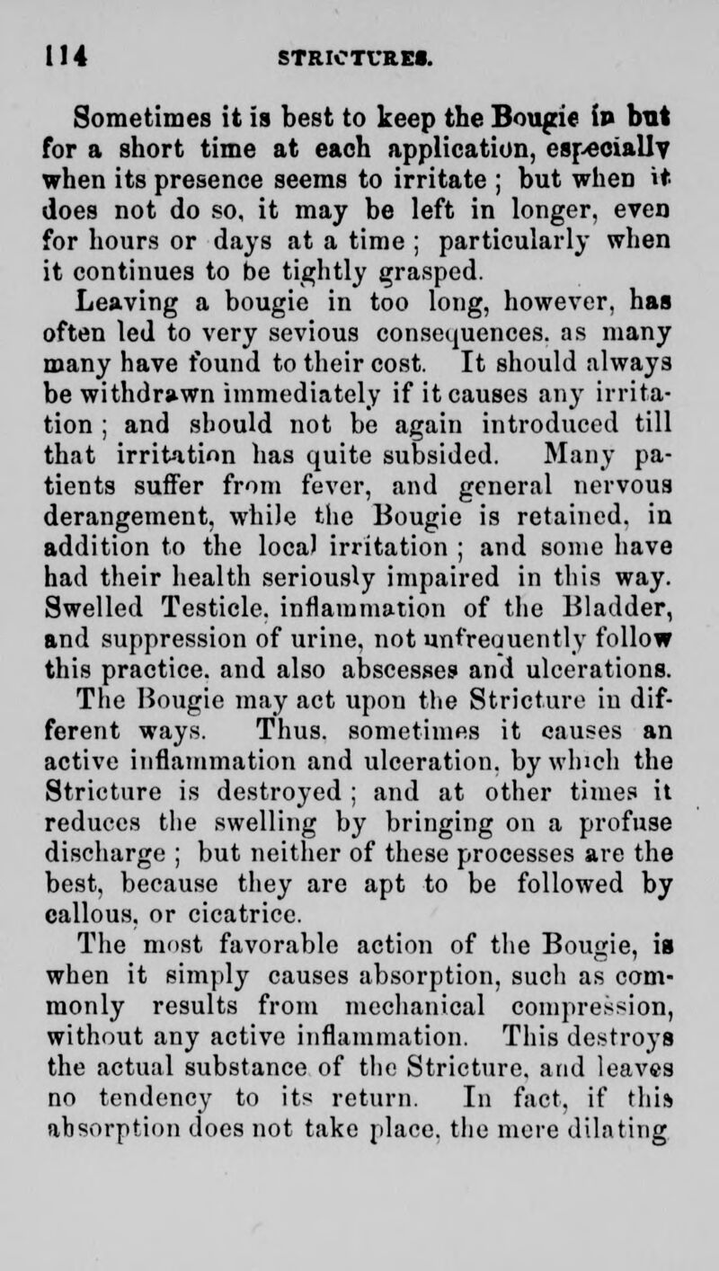 Sometimes it is best to keep the Bougie ip but for a short time at each application, especially when its presence seems to irritate ; but when it does not do so, it may be left in longer, even for hours or days at a time ; particularly when it continues to be tightly grasped. Leaving a bougie in too long, however, has often led to very sevious consequences, as many many have found to their cost. It should always be withdrawn immediately if it causes any irrita- tion ; and should not be again introduced till that irritation has quite subsided. Many pa- tients suffer from fever, and general nervous derangement, while the Bougie is retained, in addition to the local irritation ; and some have had their health seriously impaired in this way. Swelled Testicle, inflammation of the Bladder, and suppression of urine, not unt'reouently follow this practice, and also abscesses and ulcerations. The Bougie may act upon the Stricture in dif- ferent ways. Thus, sometimes it causes an active inflammation and ulceration, by winch the Stricture is destroyed ; and at other times it reduces the swelling by bringing on a profuse discharge ; but neither of these processes are the best, because they are apt to be followed by callous, or cicatrice. The most favorable action of the Bougie, is when it simply causes absorption, such as com- monly results from mechanical compression, without any active inflammation. This destroys the actual substance of the Stricture, and leaves no tendency to its return. In fact, if this absorption does not take place, tlie more dilating
