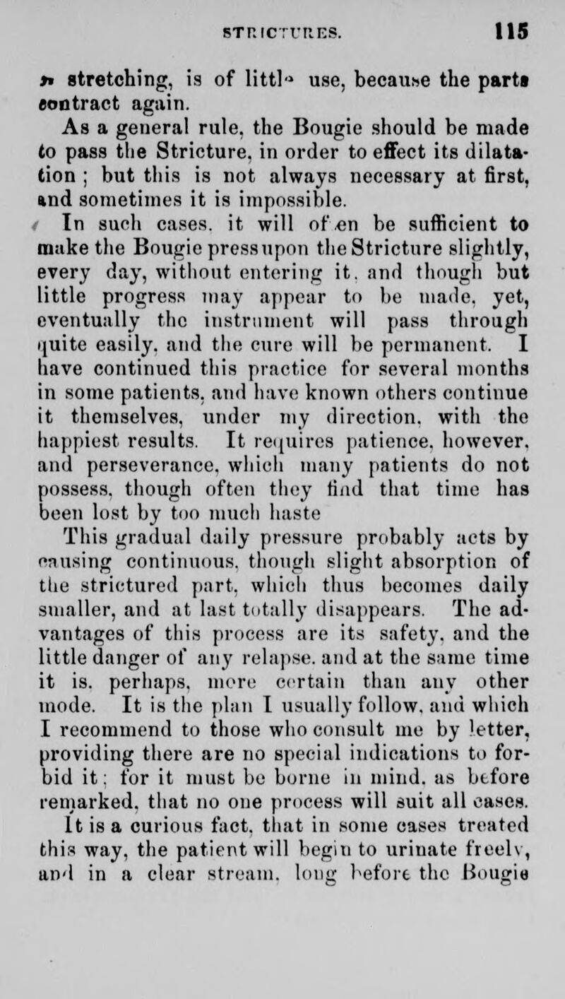 »» stretching, is of littla use, because the parts contract again. As a general rule, the Bougie should be made to pass the Stricture, in order to effect its dilata- tion ; but this is not always necessary at first, and sometimes it is impossible. In such cases, it will of,en be sufficient to make the Bougie pressupon the Stricture slightly, every day, without entering it. and though but little progress may appear to be maile. yet, eventually the instrument will pass through ijuite easily, and the cure will be permanent. I have continued this practice for several months in some patients, and have known others continue it themselves, under my direction, with the happiest results. It requires patience, however, and perseverance, which many patients do not possess, though often they Had that time has been lost by too much haste This gradual daily pressure probably acts by cnusing continuous, though slight absorption of the strictured part, which thus becomes daily smaller, and at last totally disappears. The ad- vantages of this process are its safety, and the little danger of any relapse, and at the same time it is. perhaps, more certain than any other mode. It is the plan I usually follow, and which I recommend to those who consult me by letter, providing there are no special indications to for- bid it: for it must be borne in mind, as btfore remarked, that no one process will suit all oases. It is a curious fact, that in some cases treated this way, the patient will begin to urinate freelv, and in a clear stream, long before the Bougie