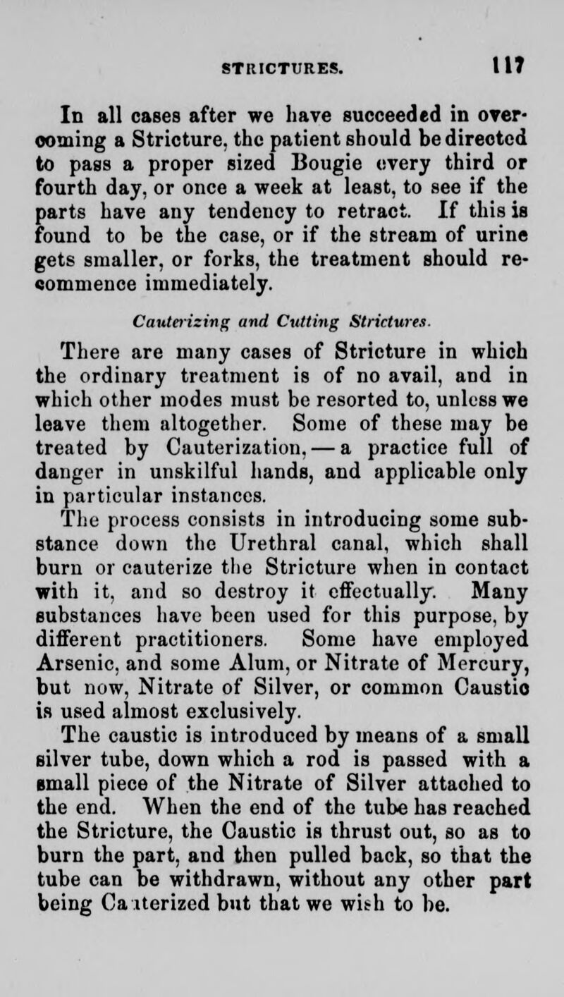 Id all cases after we have succeeded in over* coming a Stricture, the patient should be directed to pass a proper sized Bougie every third or fourth day, or once a week at least, to see if the parts have any tendency to retract. If this is found to be the case, or if the stream of urine gets smaller, or forks, the treatment should re- commence immediately. Cauterizing and Cutting Strictures. There are many cases of Stricture in which the ordinary treatment is of no avail, and in which other modes must be resorted to, unless we leave them altogether. Some of these may be treated by Cauterization, — a practice full of danger in unskilful hands, and applicable only in particular instances. The process consists in introducing some sub- stance down the Urethral canal, which shall burn or cauterize the Stricture when in contact with it, and so destroy it effectually. Many substances have been used for this purpose, by different practitioners. Some have employed Arsenic, and some Alum, or Nitrate of Mercury, but now, Nitrate of Silver, or common Caustio is used almost exclusively. The caustic is introduced by means of a small silver tube, down which a rod is passed with a small piece of the Nitrate of Silver attached to the end. When the end of the tube has reached the Stricture, the Caustic is thrust out, so as to burn the part, and then pulled back, so that the tube can be withdrawn, without any other part being Ca iterized but that we with to be.